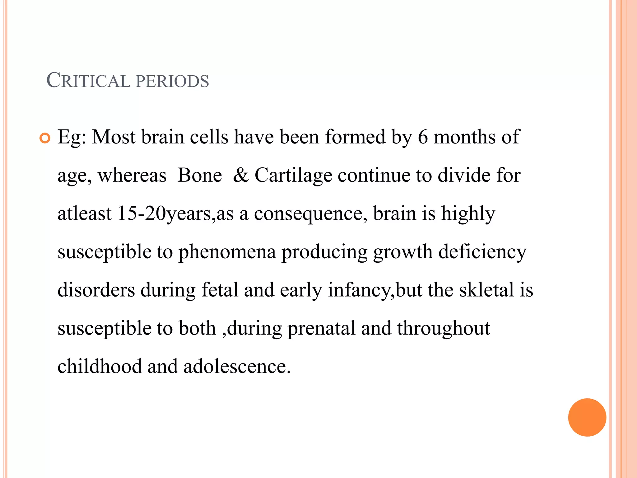 CRITICAL PERIODS

   Eg: Most brain cells have been formed by 6 months of
    age, whereas Bone & Cartilage continue to divide for
    atleast 15-20years,as a consequence, brain is highly
    susceptible to phenomena producing growth deficiency
    disorders during fetal and early infancy,but the skletal is
    susceptible to both ,during prenatal and throughout
    childhood and adolescence.
 