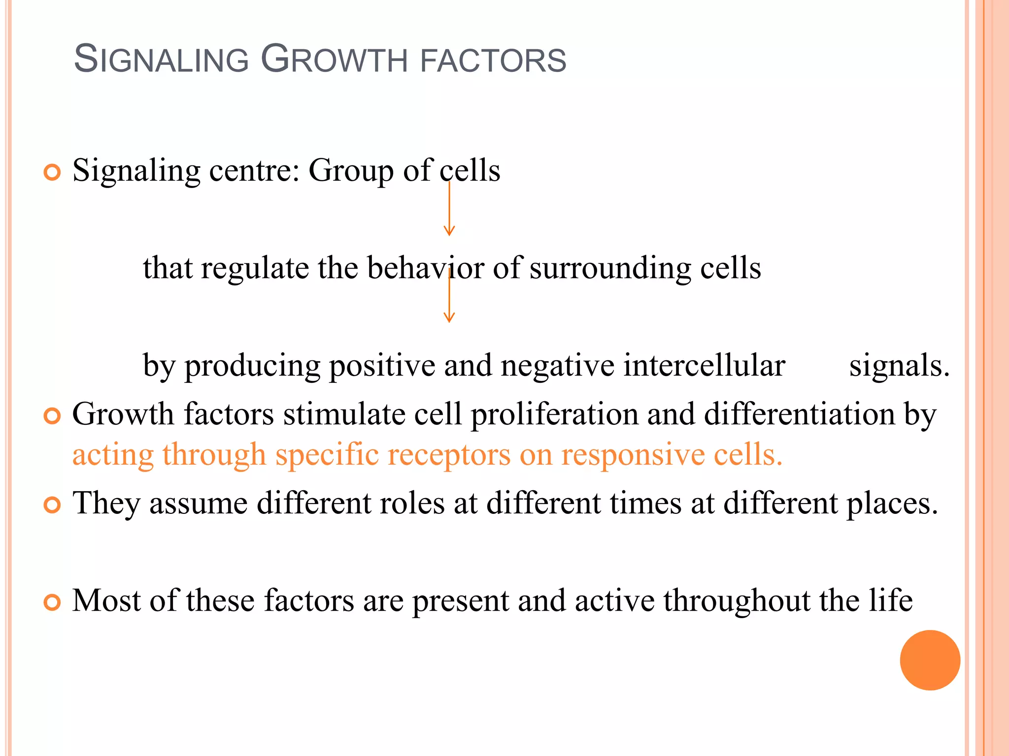 SIGNALING GROWTH FACTORS

   Signaling centre: Group of cells

         that regulate the behavior of surrounding cells

       by producing positive and negative intercellular       signals.
 Growth factors stimulate cell proliferation and differentiation by
  acting through specific receptors on responsive cells.
 They assume different roles at different times at different places.



   Most of these factors are present and active throughout the life
 