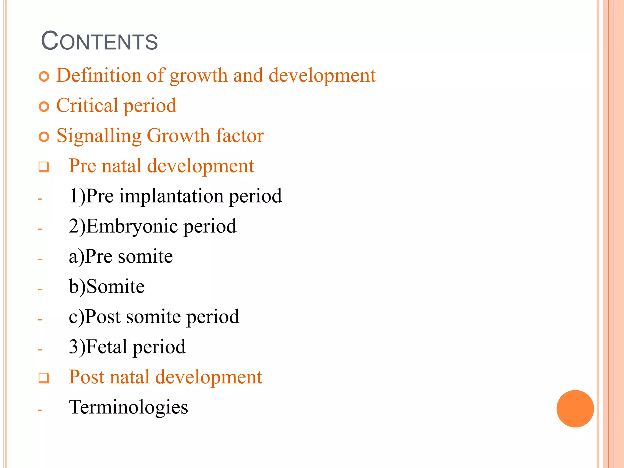 CONTENTS
 Definition of growth and development
 Critical period

 Signalling Growth factor

 Pre natal development

-  1)Pre implantation period
-  2)Embryonic period
-  a)Pre somite
-  b)Somite
-  c)Post somite period
-  3)Fetal period
 Post natal development

-  Terminologies
 