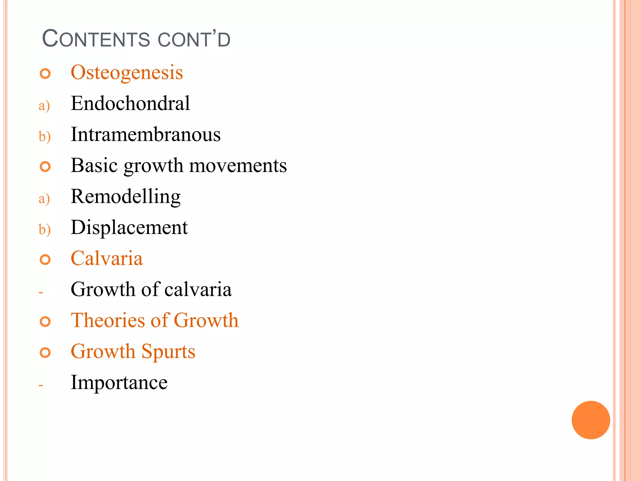 CONTENTS CONT’D
    Osteogenesis
a)   Endochondral
b)   Intramembranous
    Basic growth movements
a)   Remodelling
b)   Displacement
    Calvaria
-    Growth of calvaria
    Theories of Growth
    Growth Spurts
-    Importance
 