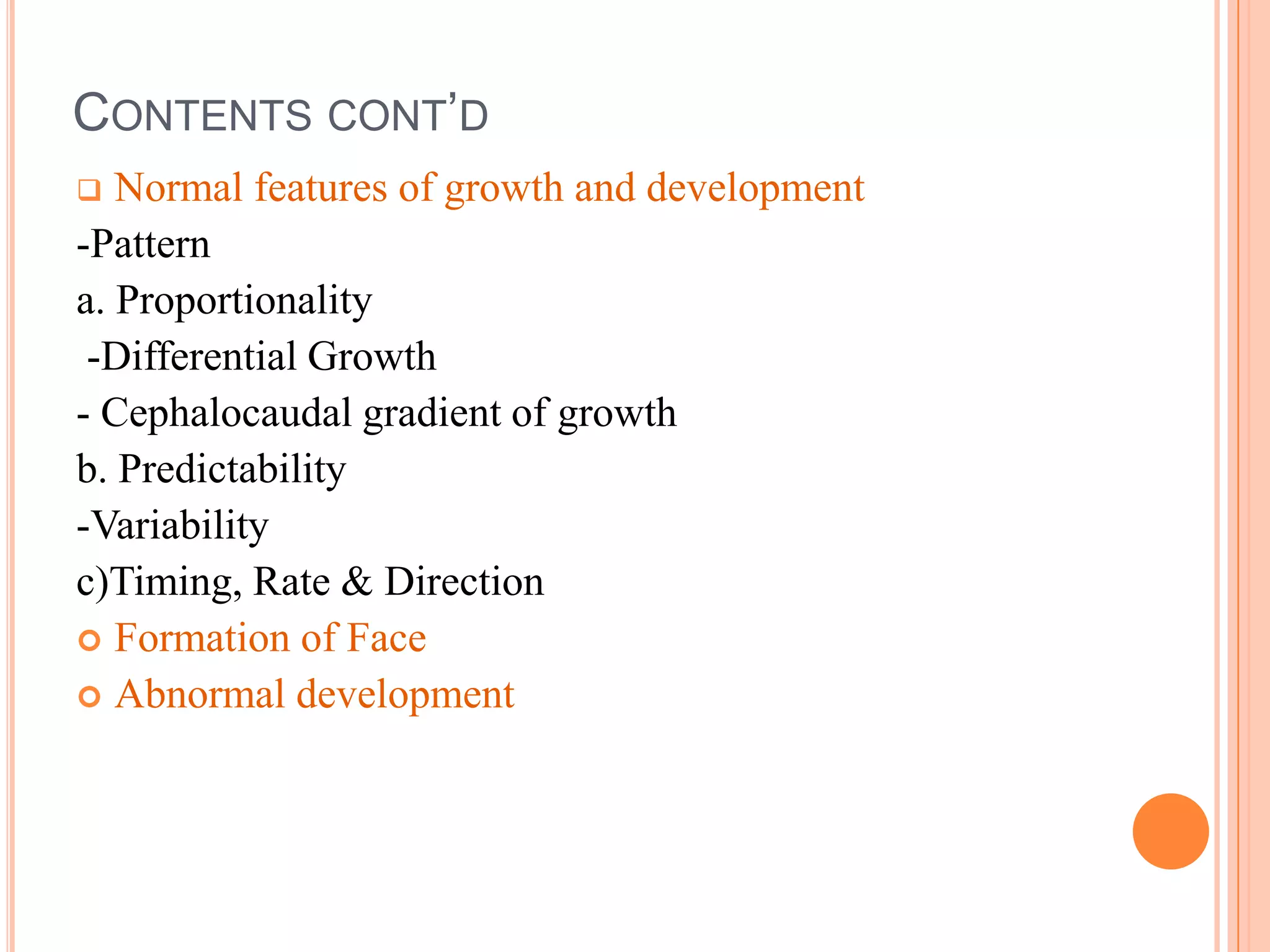 CONTENTS CONT’D
  Normal features of growth and development
-Pattern
a. Proportionality
 -Differential Growth
- Cephalocaudal gradient of growth
b. Predictability
-Variability
c)Timing, Rate & Direction
 Formation of Face
 Abnormal development
 