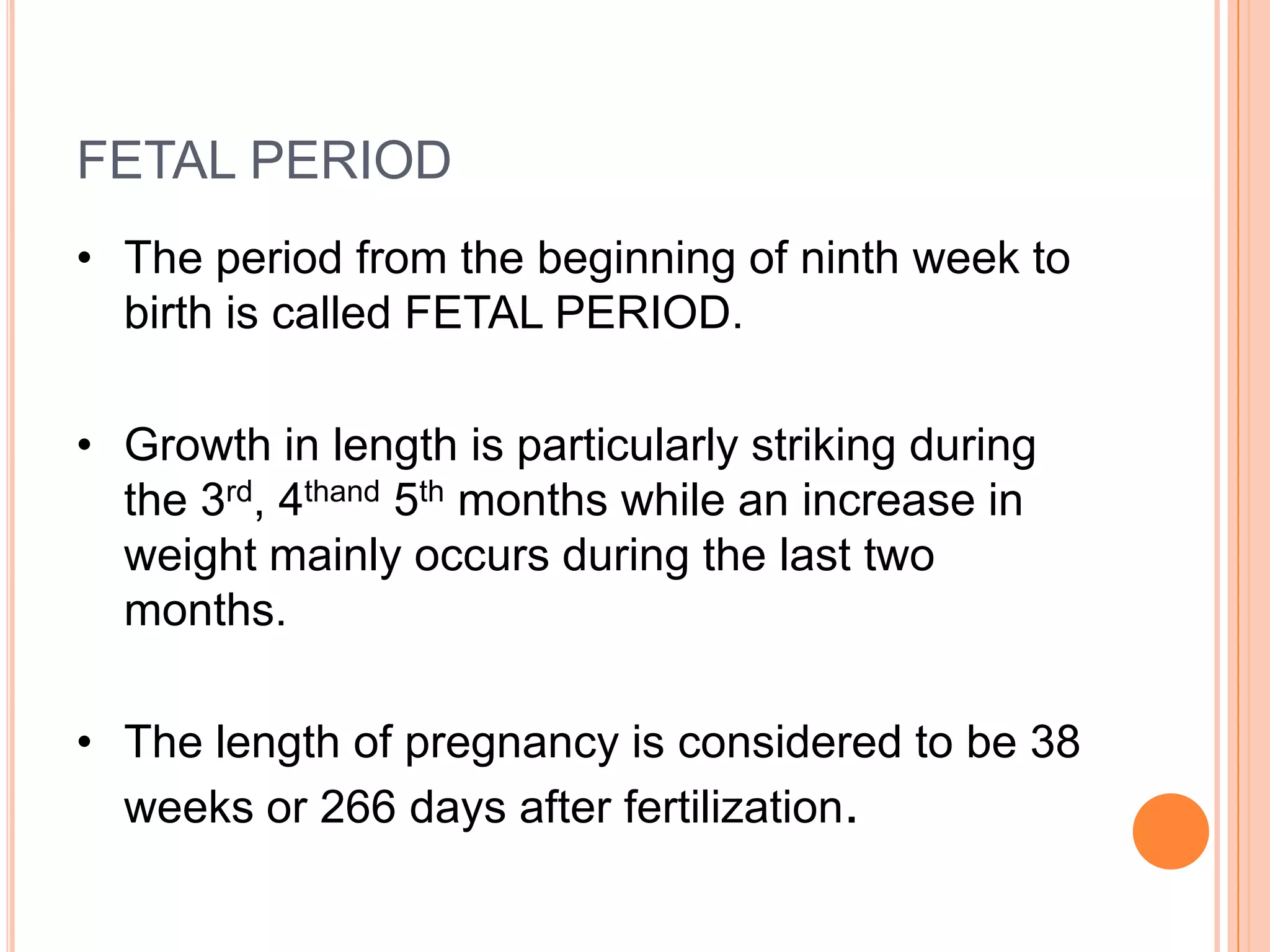 FETAL PERIOD
• The period from the beginning of ninth week to
  birth is called FETAL PERIOD.

• Growth in length is particularly striking during
  the 3rd, 4thand 5th months while an increase in
  weight mainly occurs during the last two
  months.

• The length of pregnancy is considered to be 38
  weeks or 266 days after fertilization.
 