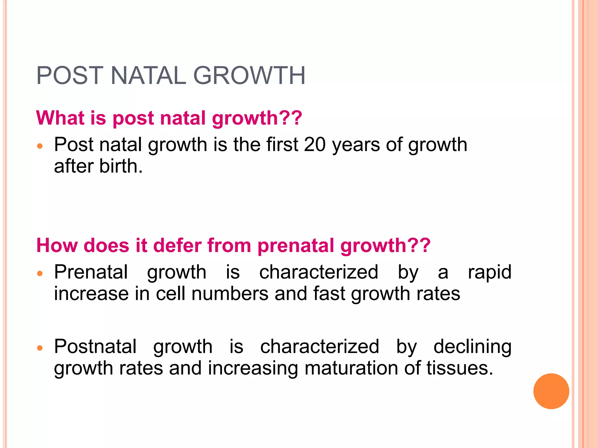 POST NATAL GROWTH
What is post natal growth??
 Post natal growth is the first 20 years of growth
  after birth.


How does it defer from prenatal growth??
 Prenatal growth is characterized by a rapid
  increase in cell numbers and fast growth rates

   Postnatal growth is characterized by declining
    growth rates and increasing maturation of tissues.
 