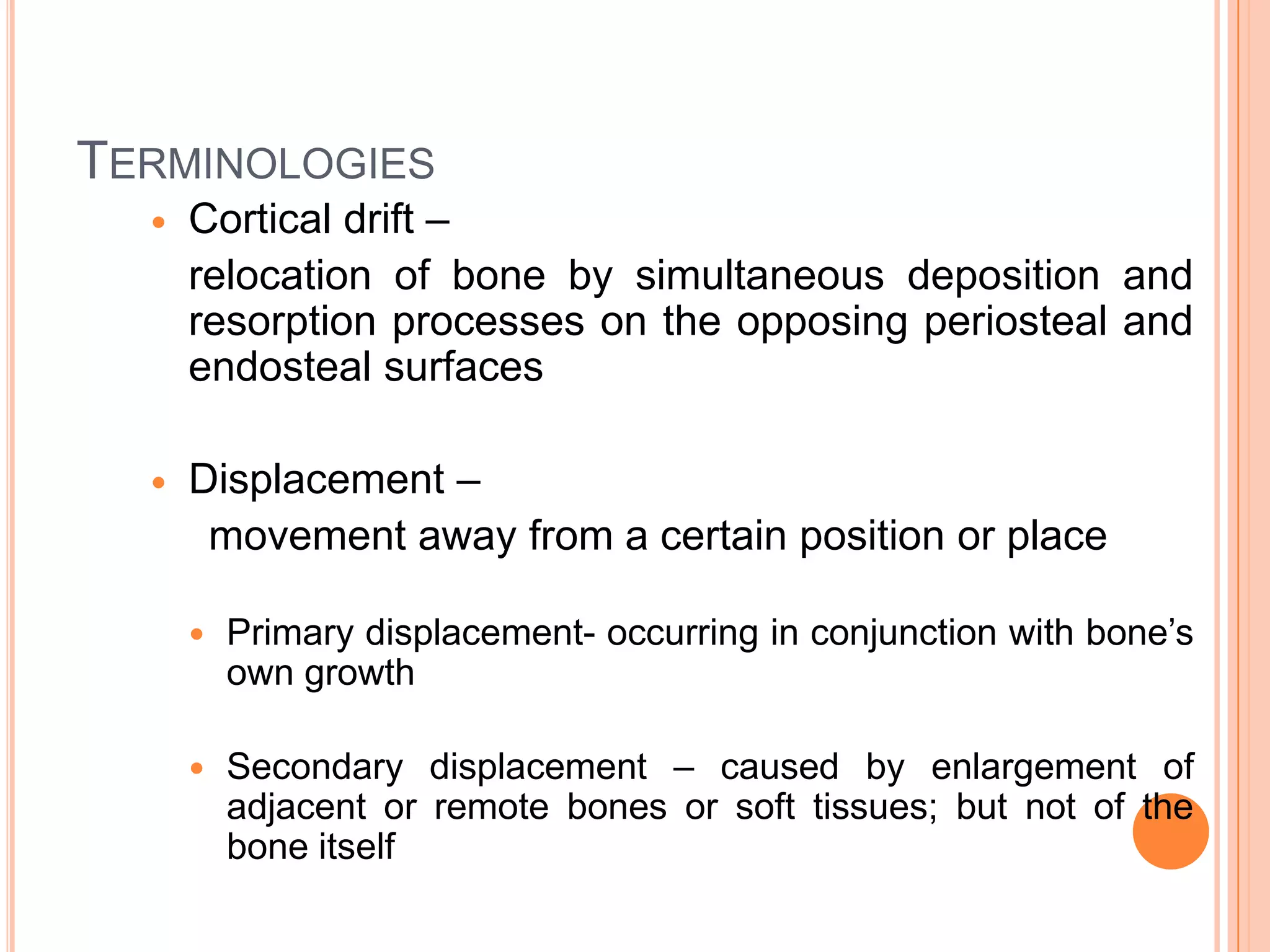 TERMINOLOGIES
     Cortical drift –
      relocation of bone by simultaneous deposition and
      resorption processes on the opposing periosteal and
      endosteal surfaces

     Displacement –
       movement away from a certain position or place

         Primary displacement- occurring in conjunction with bone’s
          own growth

         Secondary displacement – caused by enlargement of
          adjacent or remote bones or soft tissues; but not of the
          bone itself
 