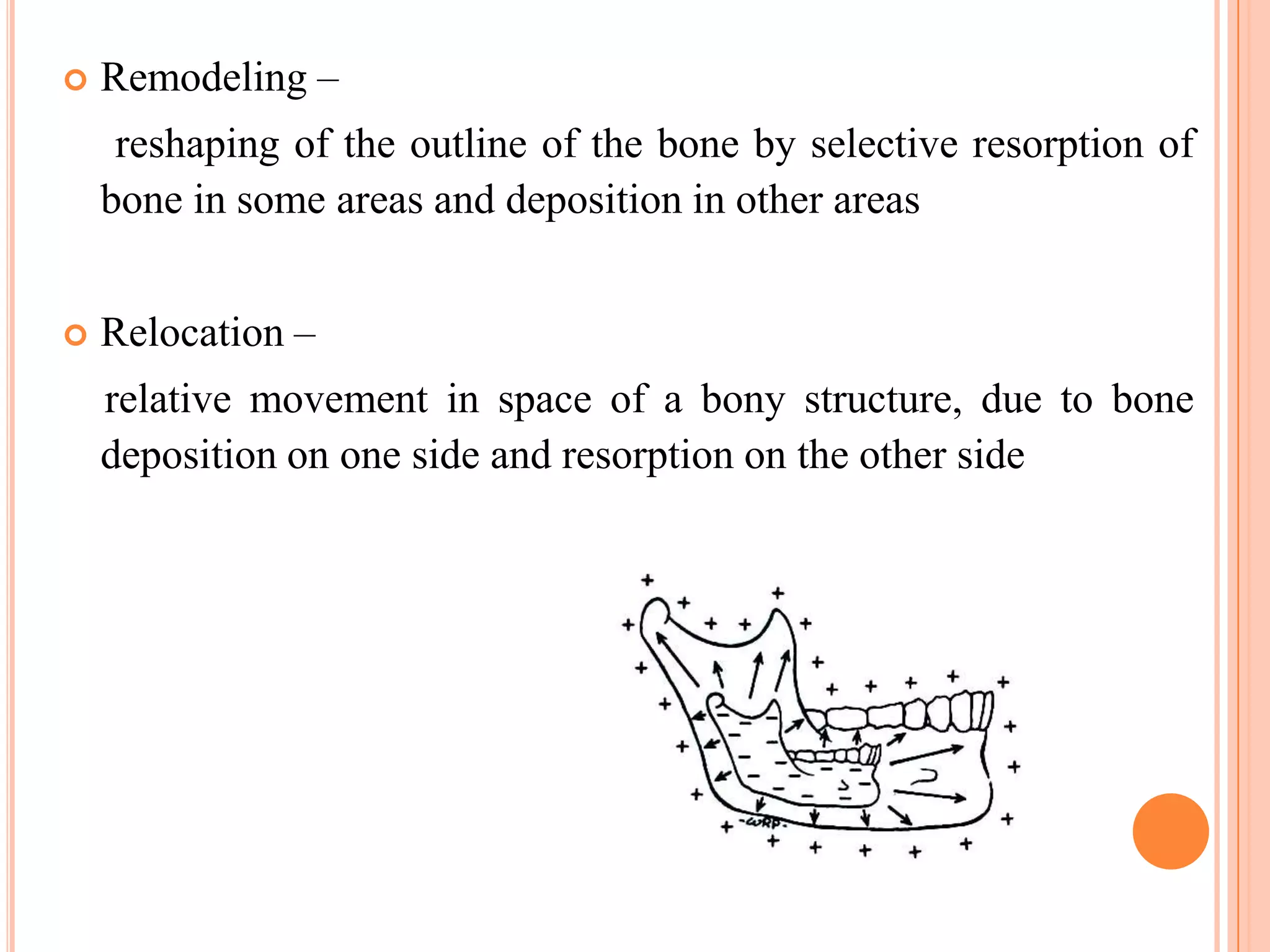    Remodeling –
     reshaping of the outline of the bone by selective resorption of
    bone in some areas and deposition in other areas


   Relocation –
    relative movement in space of a bony structure, due to bone
    deposition on one side and resorption on the other side
 
