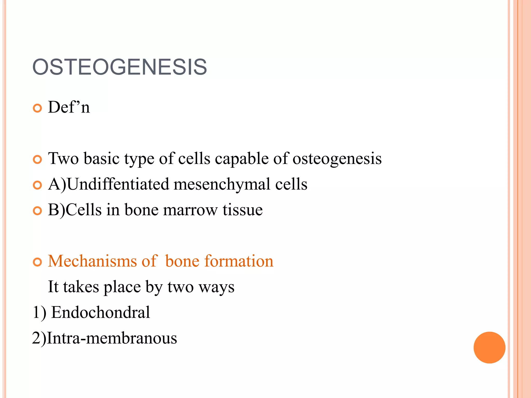 OSTEOGENESIS
   Def‘n

 Two basic type of cells capable of osteogenesis
 A)Undiffentiated mesenchymal cells

 B)Cells in bone marrow tissue



 Mechanisms of bone formation
  It takes place by two ways
1) Endochondral
2)Intra-membranous
 