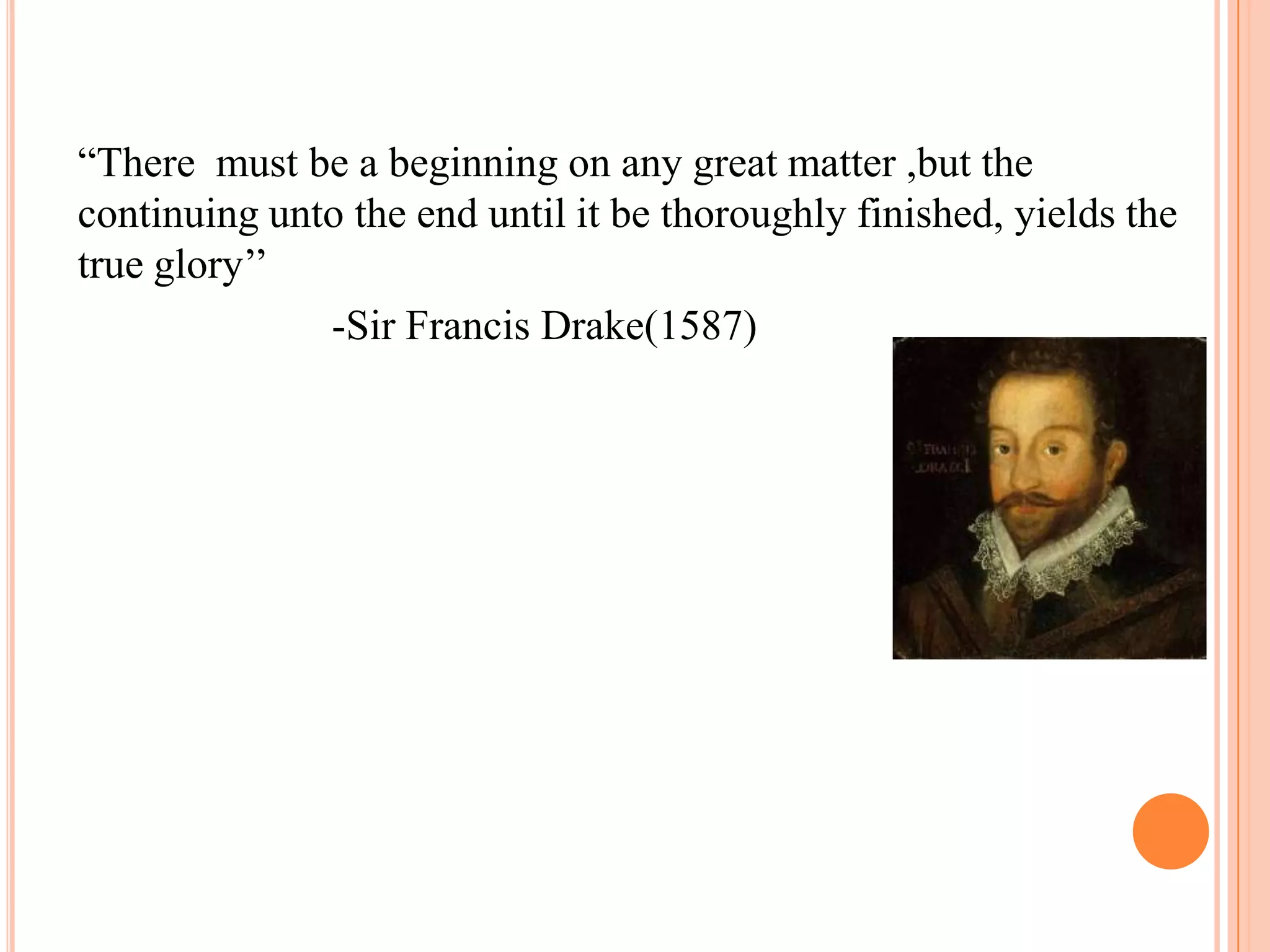 ―There must be a beginning on any great matter ,but the
continuing unto the end until it be thoroughly finished, yields the
true glory‘‘
              -Sir Francis Drake(1587)
 