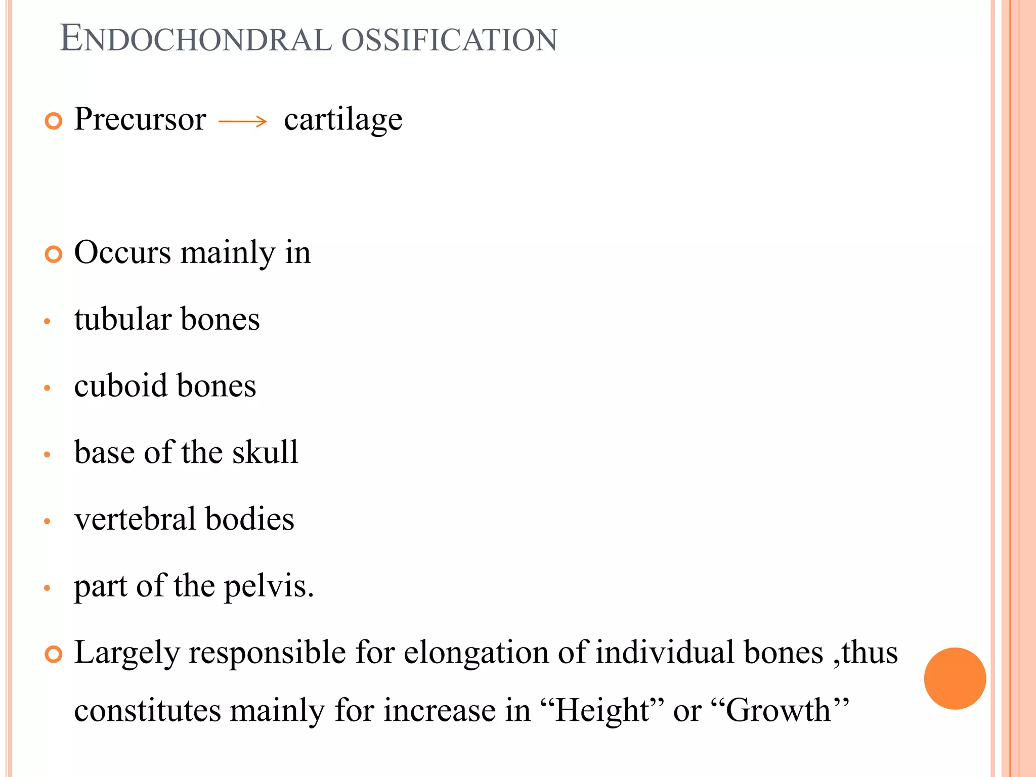 ENDOCHONDRAL OSSIFICATION
   Precursor       cartilage


   Occurs mainly in
•   tubular bones
•   cuboid bones
•   base of the skull
•   vertebral bodies
•   part of the pelvis.
   Largely responsible for elongation of individual bones ,thus
    constitutes mainly for increase in ―Height‖ or ―Growth‘‘
 