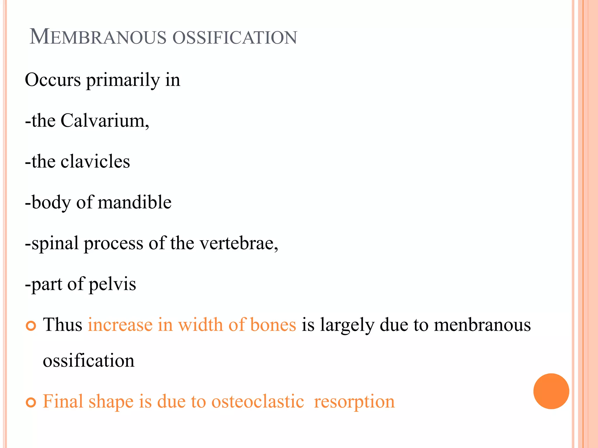 MEMBRANOUS OSSIFICATION
Occurs primarily in

-the Calvarium,

-the clavicles

-body of mandible

-spinal process of the vertebrae,

-part of pelvis

   Thus increase in width of bones is largely due to menbranous
    ossification

   Final shape is due to osteoclastic resorption
 