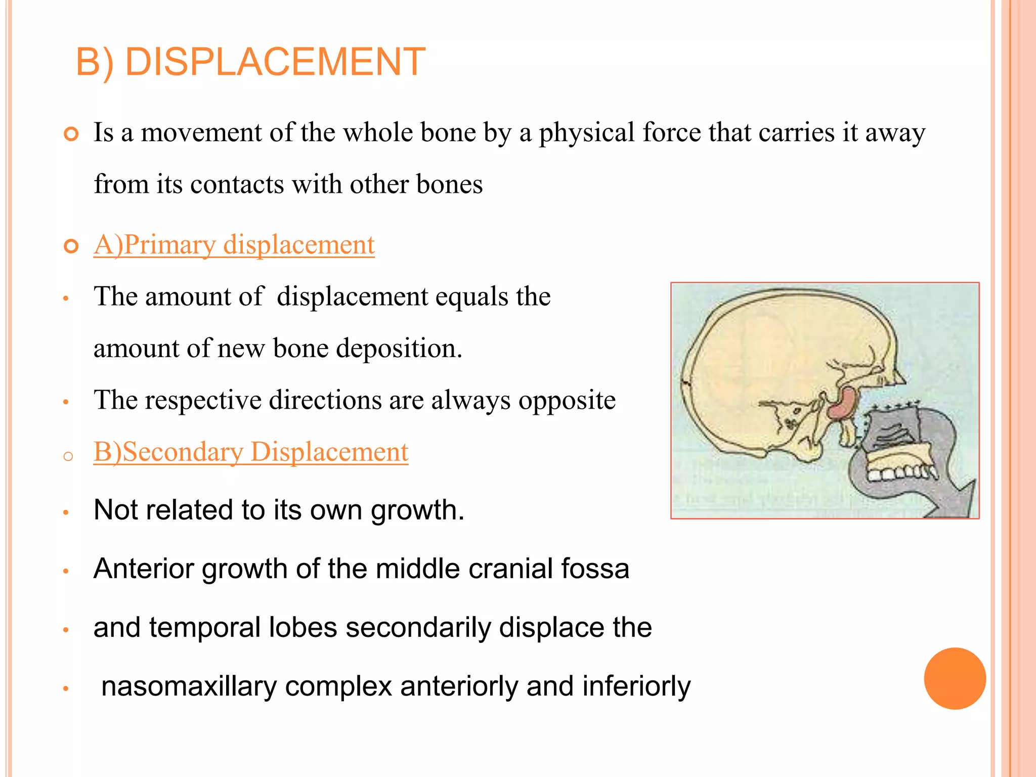 B) DISPLACEMENT
   Is a movement of the whole bone by a physical force that carries it away
    from its contacts with other bones

   A)Primary displacement
•   The amount of displacement equals the
    amount of new bone deposition.
•   The respective directions are always opposite
o   B)Secondary Displacement

•   Not related to its own growth.

•   Anterior growth of the middle cranial fossa

•   and temporal lobes secondarily displace the

•    nasomaxillary complex anteriorly and inferiorly
 