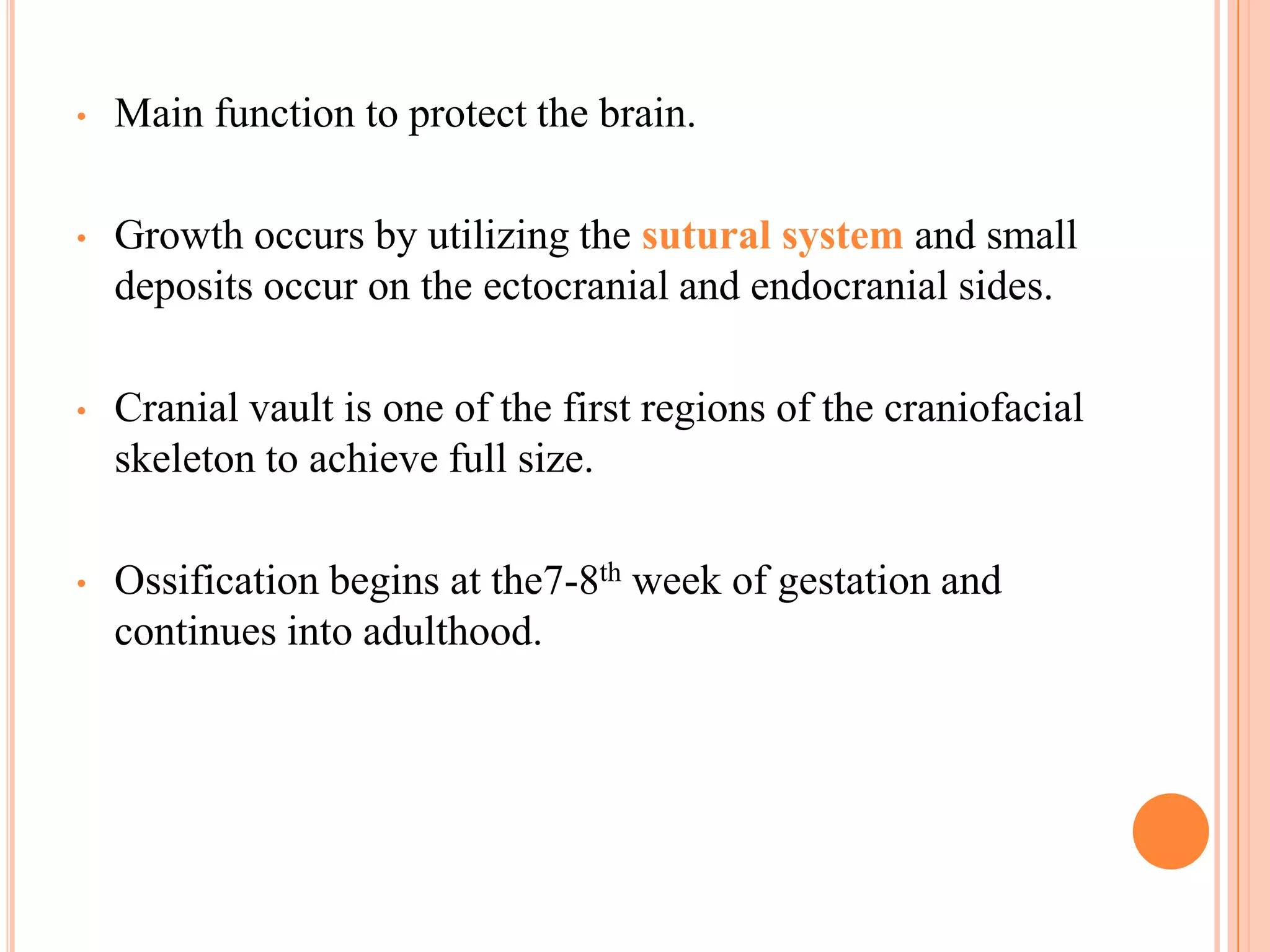 •   Main function to protect the brain.

•   Growth occurs by utilizing the sutural system and small
    deposits occur on the ectocranial and endocranial sides.

•   Cranial vault is one of the first regions of the craniofacial
    skeleton to achieve full size.

•   Ossification begins at the7-8th week of gestation and
    continues into adulthood.
 