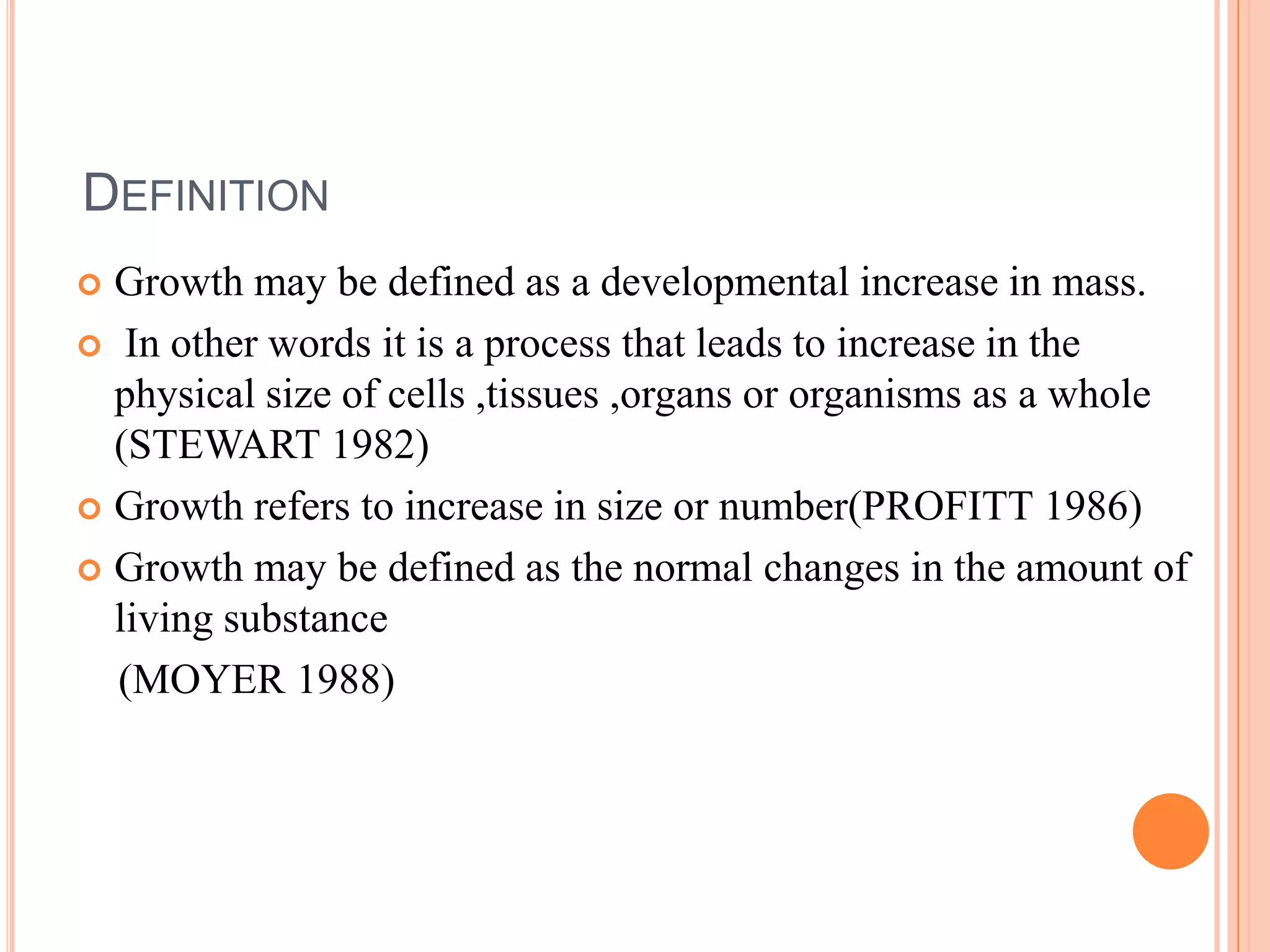 DEFINITION
 Growth may be defined as a developmental increase in mass.
 In other words it is a process that leads to increase in the
  physical size of cells ,tissues ,organs or organisms as a whole
  (STEWART 1982)
 Growth refers to increase in size or number(PROFITT 1986)

 Growth may be defined as the normal changes in the amount of
  living substance
  (MOYER 1988)
 