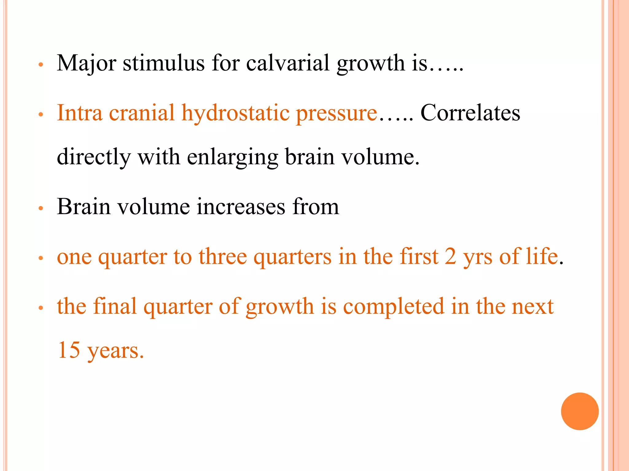 •   Major stimulus for calvarial growth is…..

•   Intra cranial hydrostatic pressure….. Correlates
    directly with enlarging brain volume.

•   Brain volume increases from

•   one quarter to three quarters in the first 2 yrs of life.

•   the final quarter of growth is completed in the next
    15 years.
 