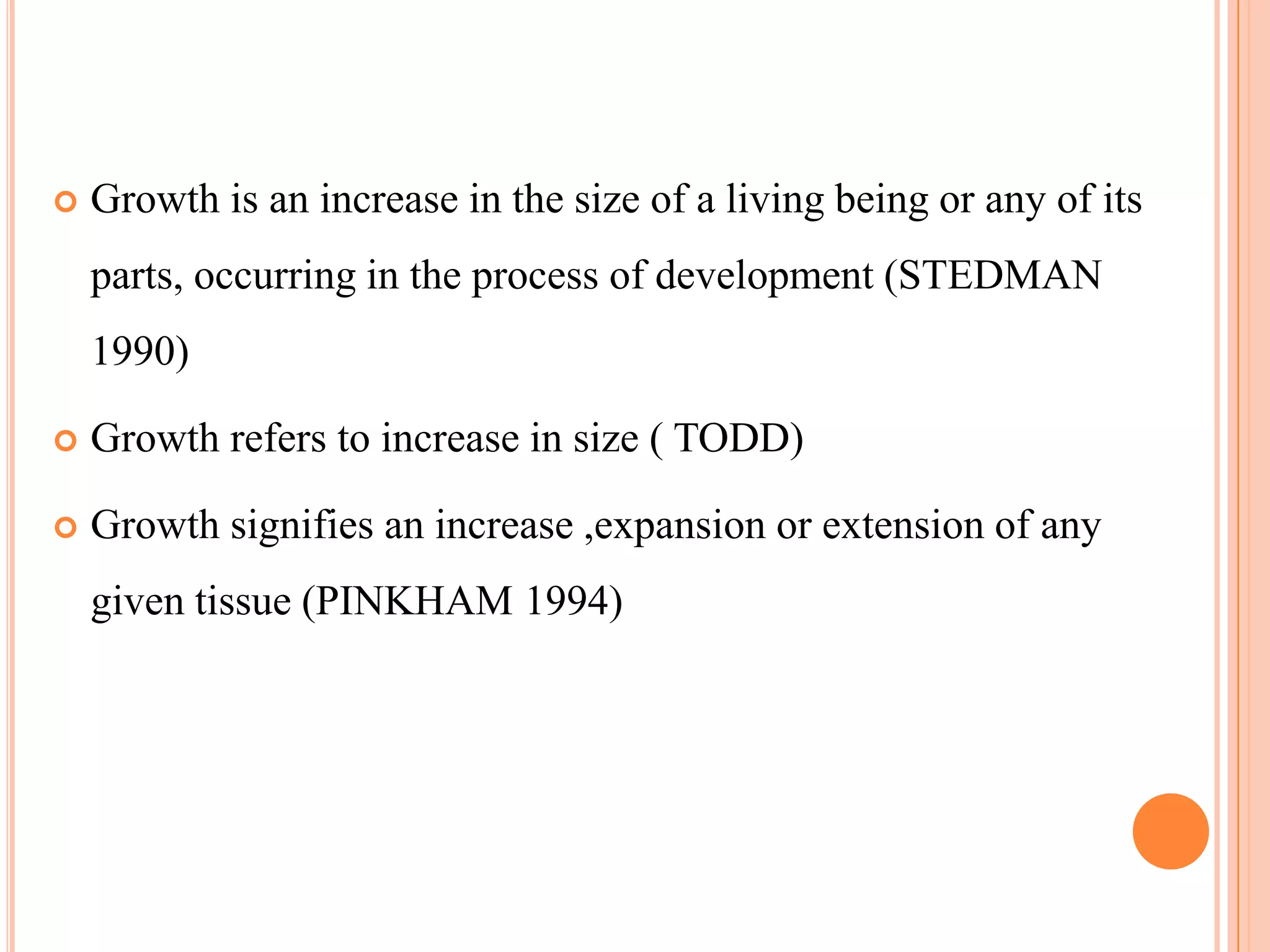    Growth is an increase in the size of a living being or any of its
    parts, occurring in the process of development (STEDMAN
    1990)

   Growth refers to increase in size ( TODD)

   Growth signifies an increase ,expansion or extension of any
    given tissue (PINKHAM 1994)
 