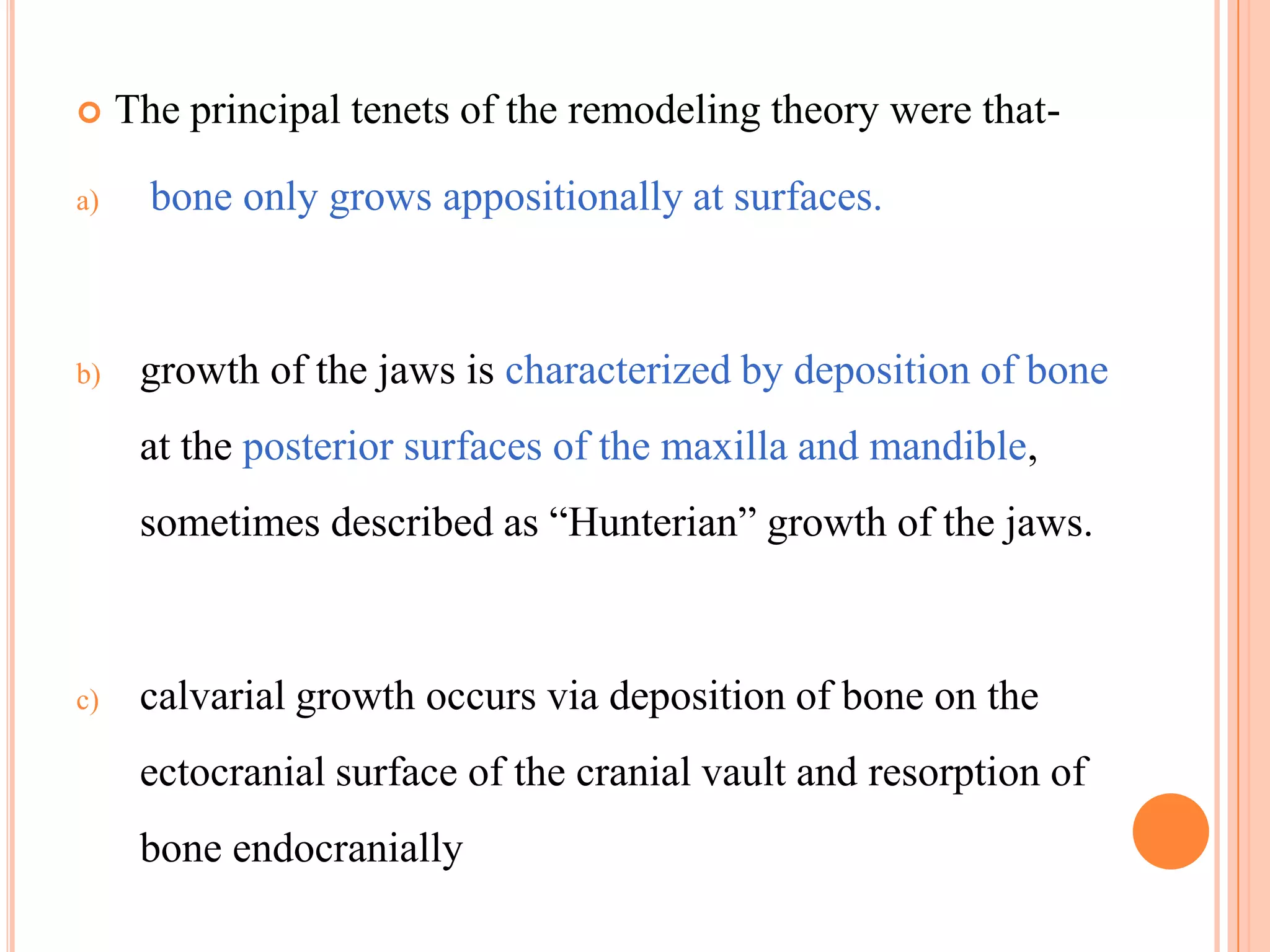     The principal tenets of the remodeling theory were that-

a)     bone only grows appositionally at surfaces.



b)    growth of the jaws is characterized by deposition of bone
      at the posterior surfaces of the maxilla and mandible,
      sometimes described as ―Hunterian‖ growth of the jaws.



c)    calvarial growth occurs via deposition of bone on the
      ectocranial surface of the cranial vault and resorption of
      bone endocranially
 