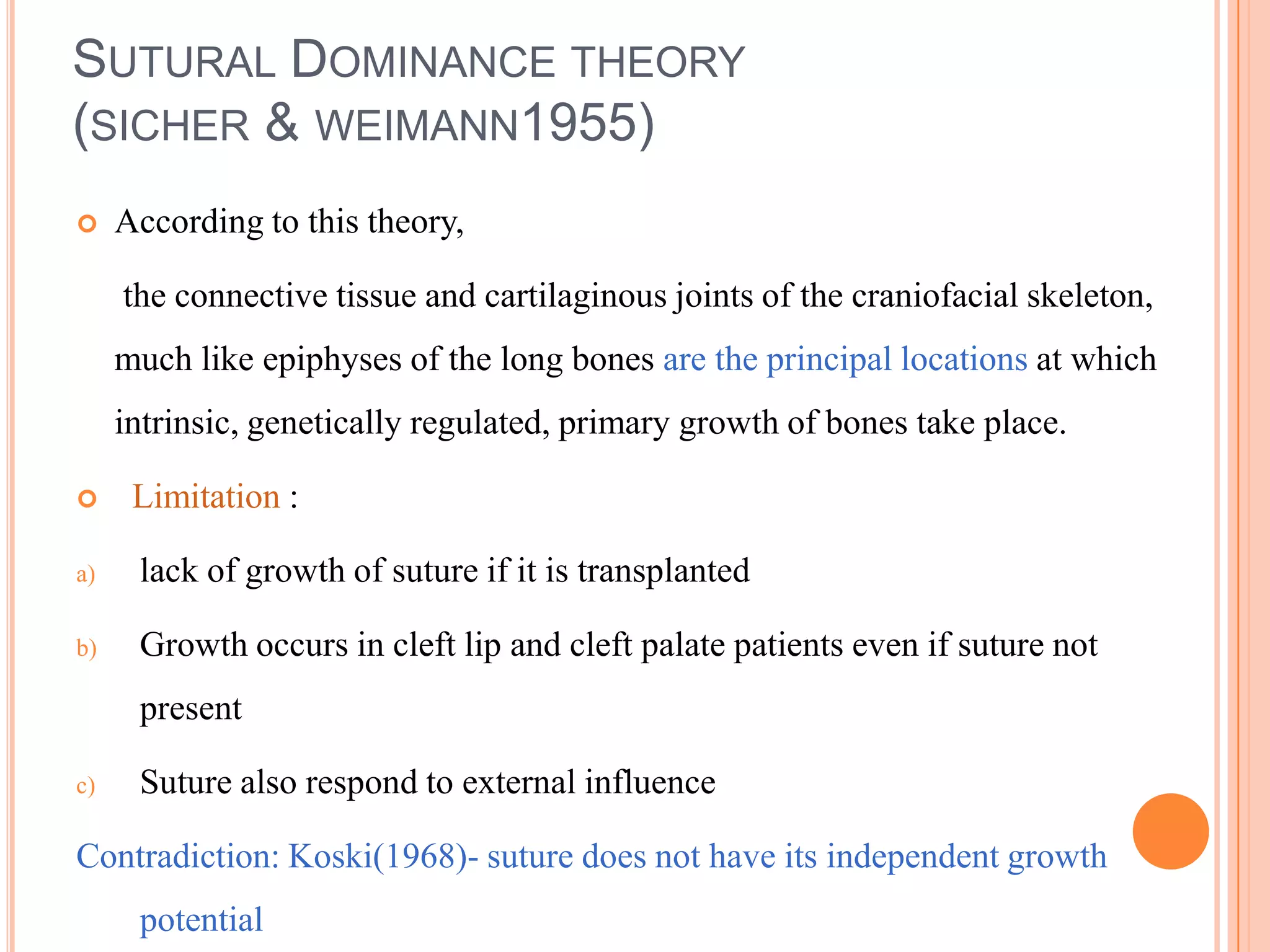 SUTURAL DOMINANCE THEORY
(SICHER & WEIMANN1955)
    According to this theory,

     the connective tissue and cartilaginous joints of the craniofacial skeleton,
     much like epiphyses of the long bones are the principal locations at which
     intrinsic, genetically regulated, primary growth of bones take place.

     Limitation :

a)    lack of growth of suture if it is transplanted

b)    Growth occurs in cleft lip and cleft palate patients even if suture not
      present

c)    Suture also respond to external influence

Contradiction: Koski(1968)- suture does not have its independent growth
      potential
 