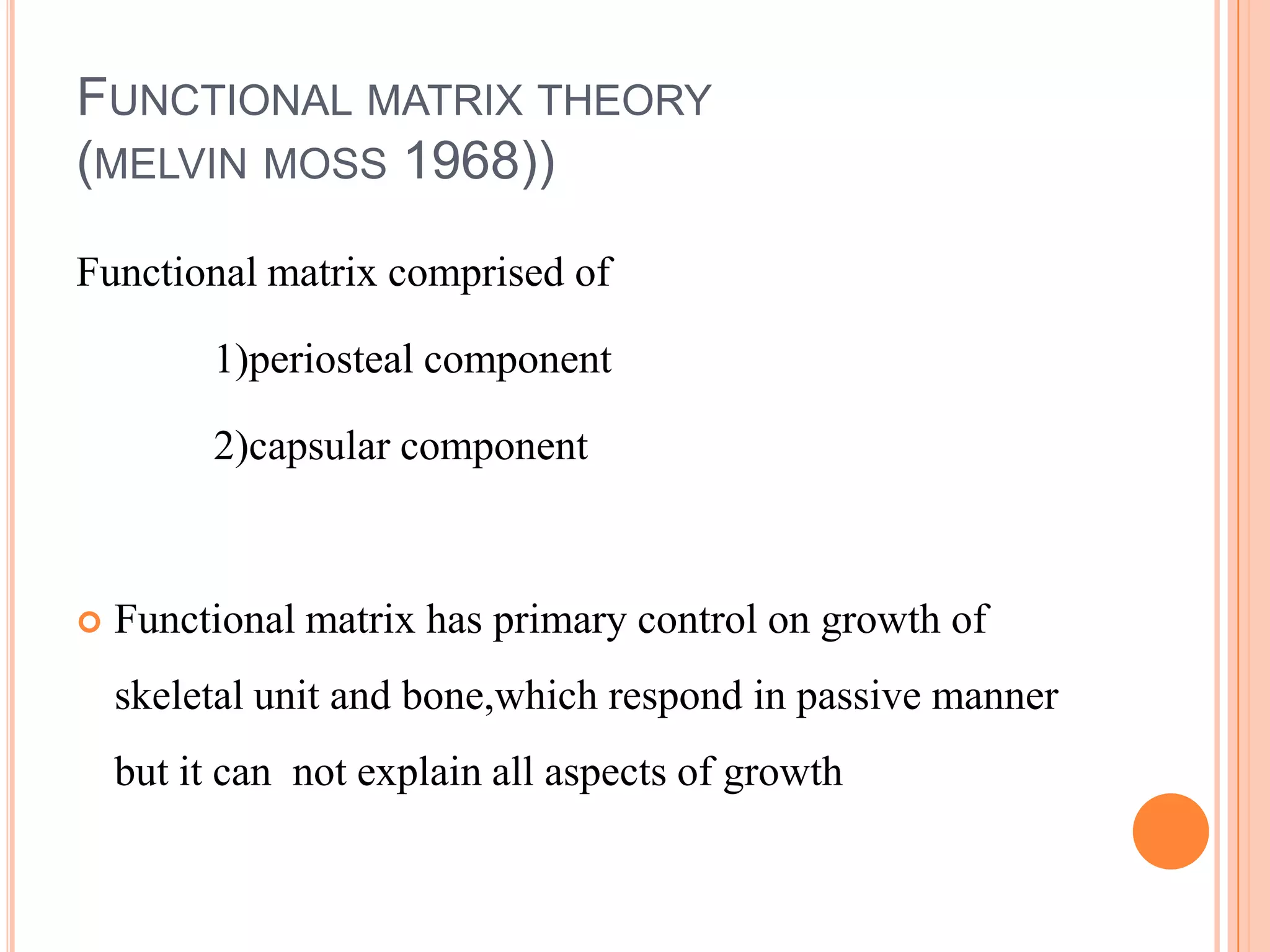 FUNCTIONAL MATRIX THEORY
(MELVIN MOSS 1968))

Functional matrix comprised of

         1)periosteal component

         2)capsular component



   Functional matrix has primary control on growth of
    skeletal unit and bone,which respond in passive manner
    but it can not explain all aspects of growth
 