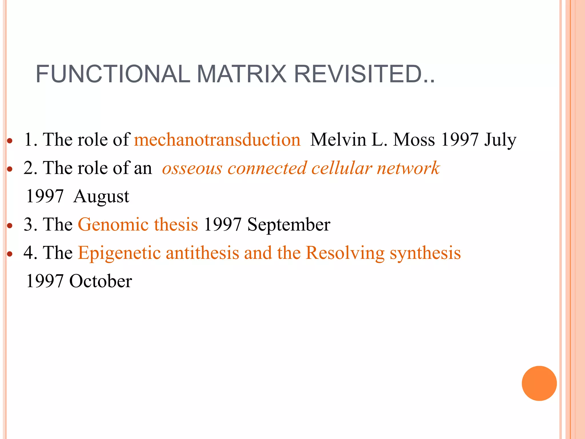 FUNCTIONAL MATRIX REVISITED..

   1. The role of mechanotransduction Melvin L. Moss 1997 July
   2. The role of an osseous connected cellular network
    1997 August
   3. The Genomic thesis 1997 September
   4. The Epigenetic antithesis and the Resolving synthesis
    1997 October
 