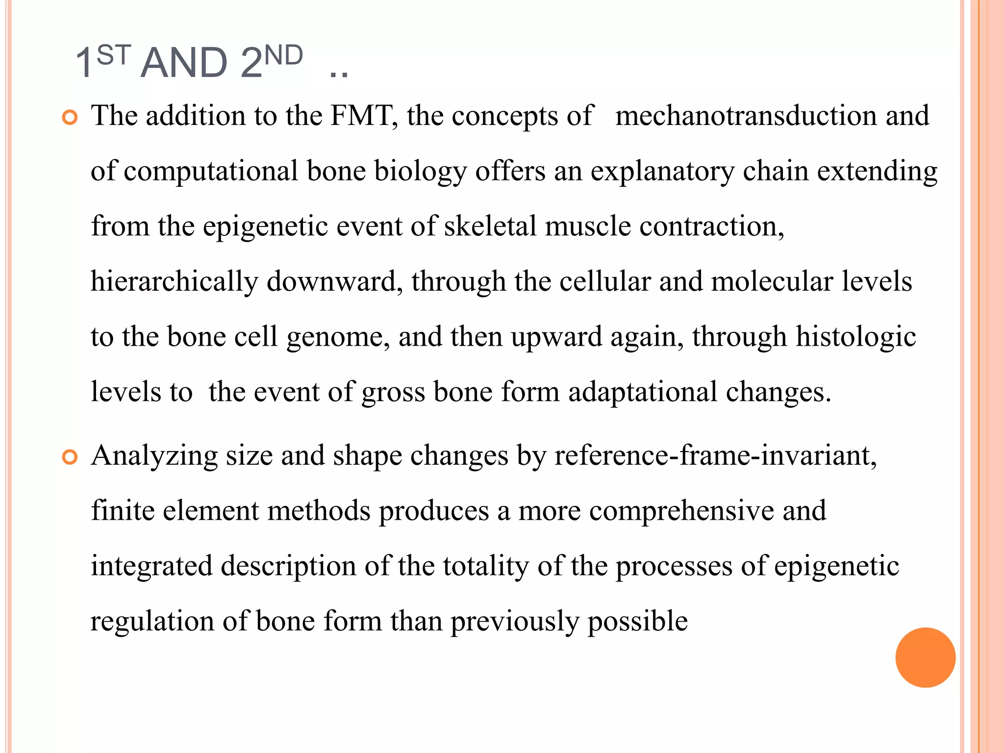 1ST AND 2ND ..
   The addition to the FMT, the concepts of mechanotransduction and
    of computational bone biology offers an explanatory chain extending
    from the epigenetic event of skeletal muscle contraction,
    hierarchically downward, through the cellular and molecular levels
    to the bone cell genome, and then upward again, through histologic
    levels to the event of gross bone form adaptational changes.

   Analyzing size and shape changes by reference-frame-invariant,
    finite element methods produces a more comprehensive and
    integrated description of the totality of the processes of epigenetic
    regulation of bone form than previously possible
 
