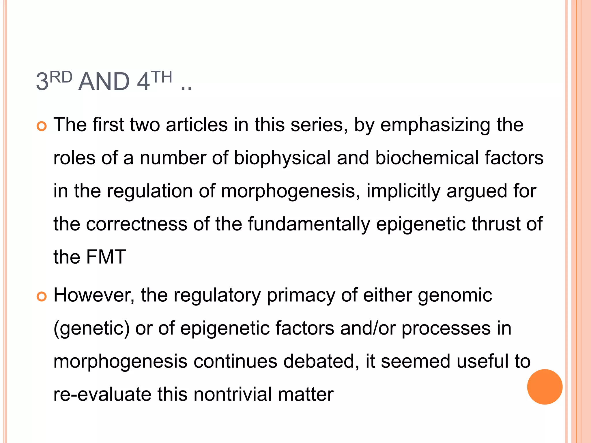 3RD AND 4TH ..
   The first two articles in this series, by emphasizing the
    roles of a number of biophysical and biochemical factors
    in the regulation of morphogenesis, implicitly argued for
    the correctness of the fundamentally epigenetic thrust of
    the FMT
   However, the regulatory primacy of either genomic
    (genetic) or of epigenetic factors and/or processes in
    morphogenesis continues debated, it seemed useful to
    re-evaluate this nontrivial matter
 