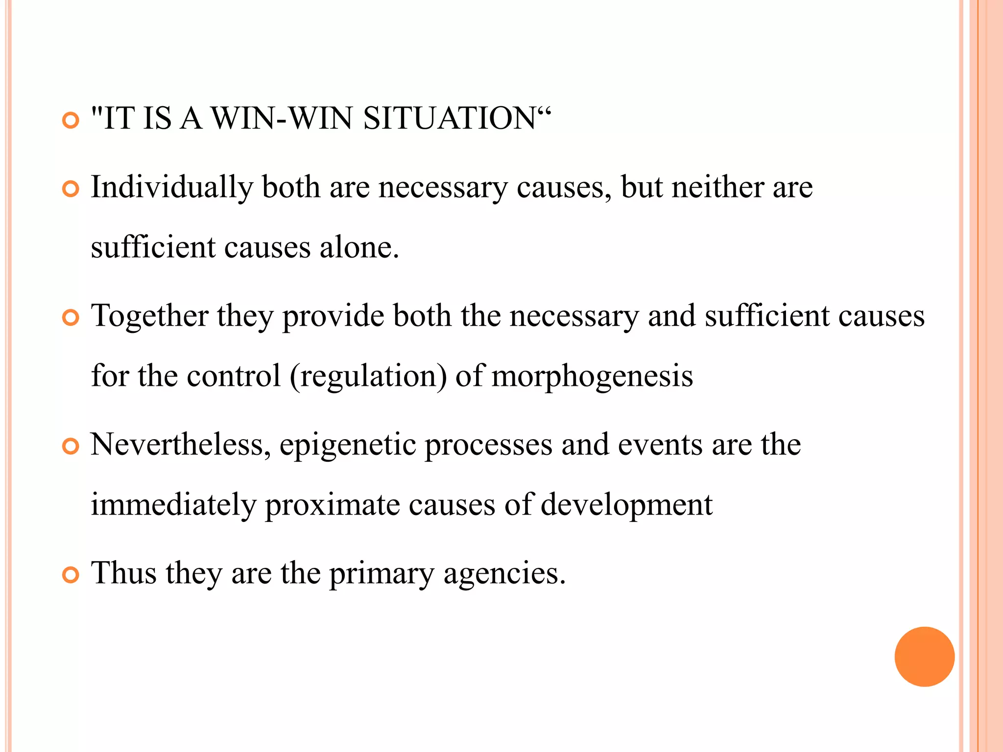    "IT IS A WIN-WIN SITUATION―

   Individually both are necessary causes, but neither are
    sufficient causes alone.

   Together they provide both the necessary and sufficient causes
    for the control (regulation) of morphogenesis

   Nevertheless, epigenetic processes and events are the
    immediately proximate causes of development

   Thus they are the primary agencies.
 