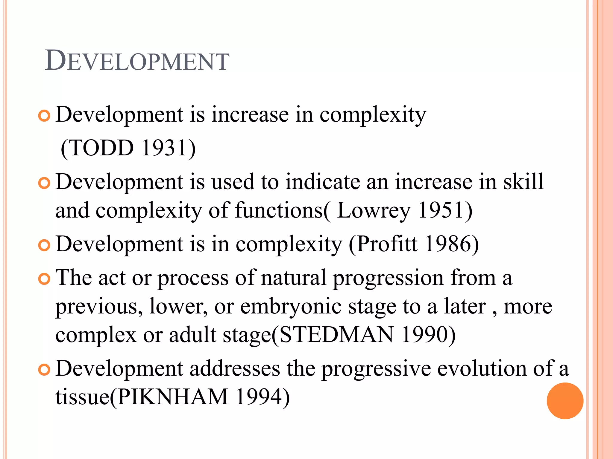 DEVELOPMENT
 Development   is increase in complexity
   (TODD 1931)
 Development is used to indicate an increase in skill
  and complexity of functions( Lowrey 1951)
 Development is in complexity (Profitt 1986)

 The act or process of natural progression from a
  previous, lower, or embryonic stage to a later , more
  complex or adult stage(STEDMAN 1990)
 Development addresses the progressive evolution of a
  tissue(PIKNHAM 1994)
 