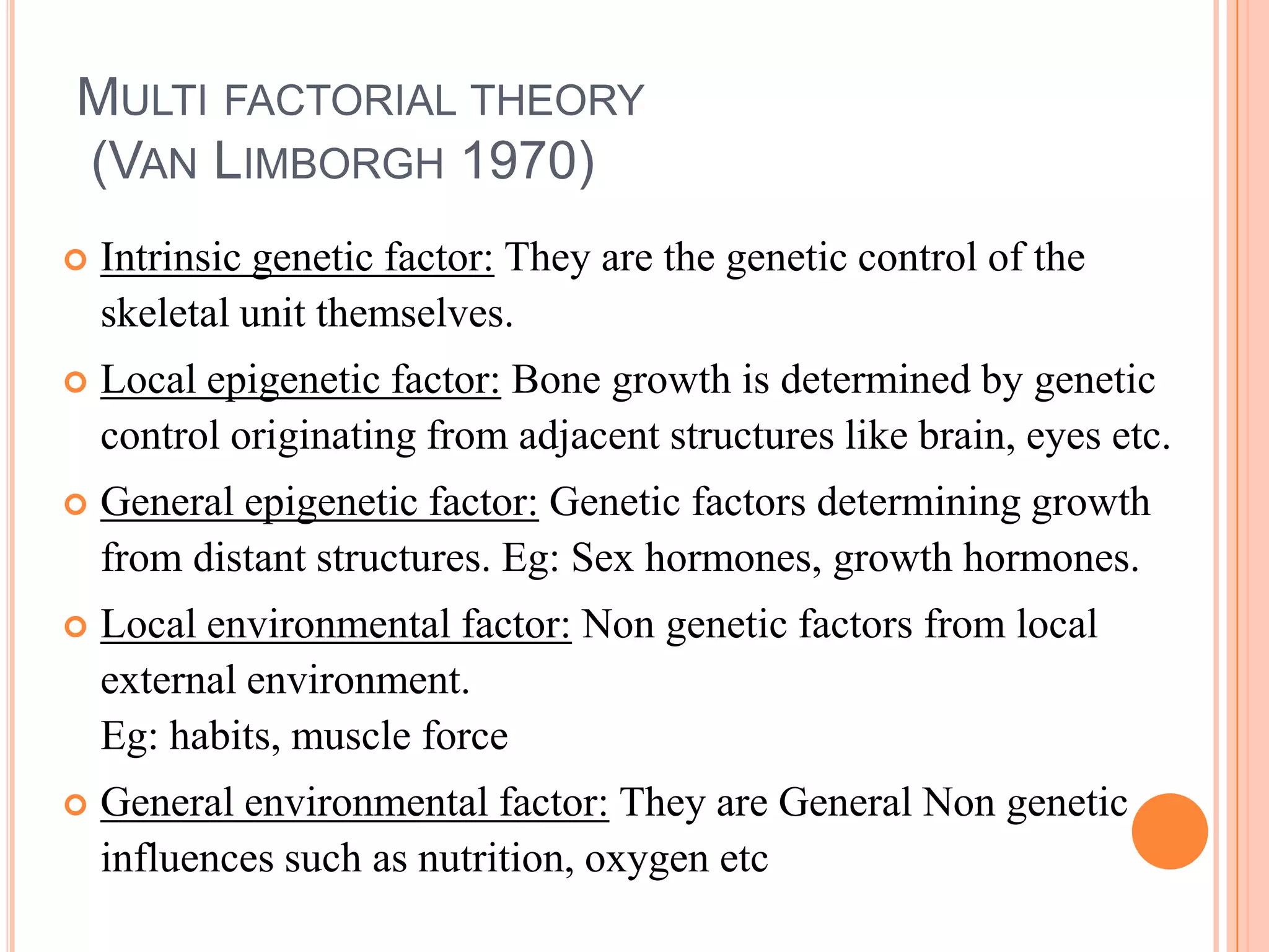 MULTI FACTORIAL THEORY
(VAN LIMBORGH 1970)
   Intrinsic genetic factor: They are the genetic control of the
    skeletal unit themselves.
   Local epigenetic factor: Bone growth is determined by genetic
    control originating from adjacent structures like brain, eyes etc.
   General epigenetic factor: Genetic factors determining growth
    from distant structures. Eg: Sex hormones, growth hormones.
   Local environmental factor: Non genetic factors from local
    external environment.
    Eg: habits, muscle force
   General environmental factor: They are General Non genetic
    influences such as nutrition, oxygen etc
 