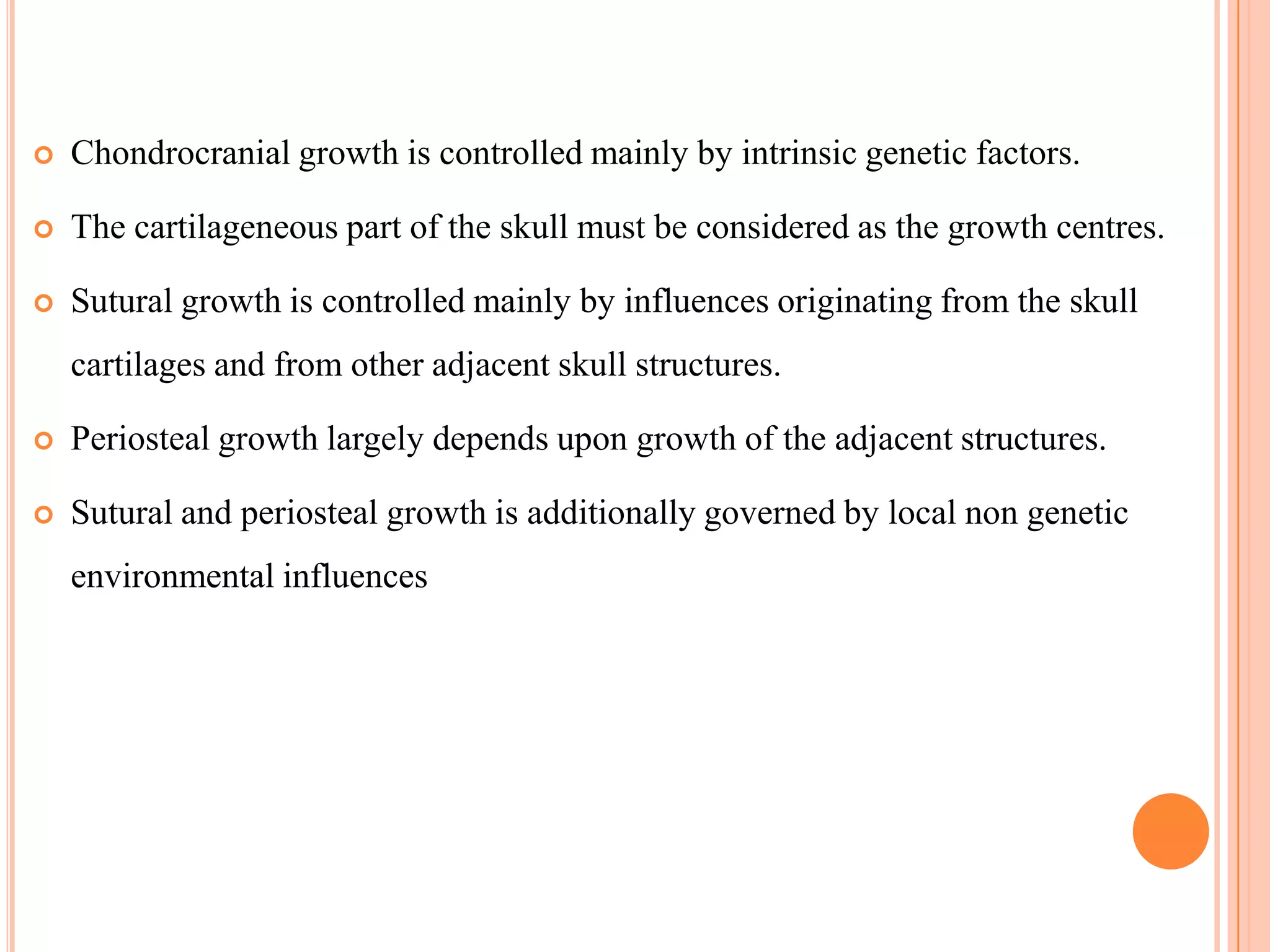    Chondrocranial growth is controlled mainly by intrinsic genetic factors.

   The cartilageneous part of the skull must be considered as the growth centres.

   Sutural growth is controlled mainly by influences originating from the skull
    cartilages and from other adjacent skull structures.

   Periosteal growth largely depends upon growth of the adjacent structures.

   Sutural and periosteal growth is additionally governed by local non genetic
    environmental influences
 