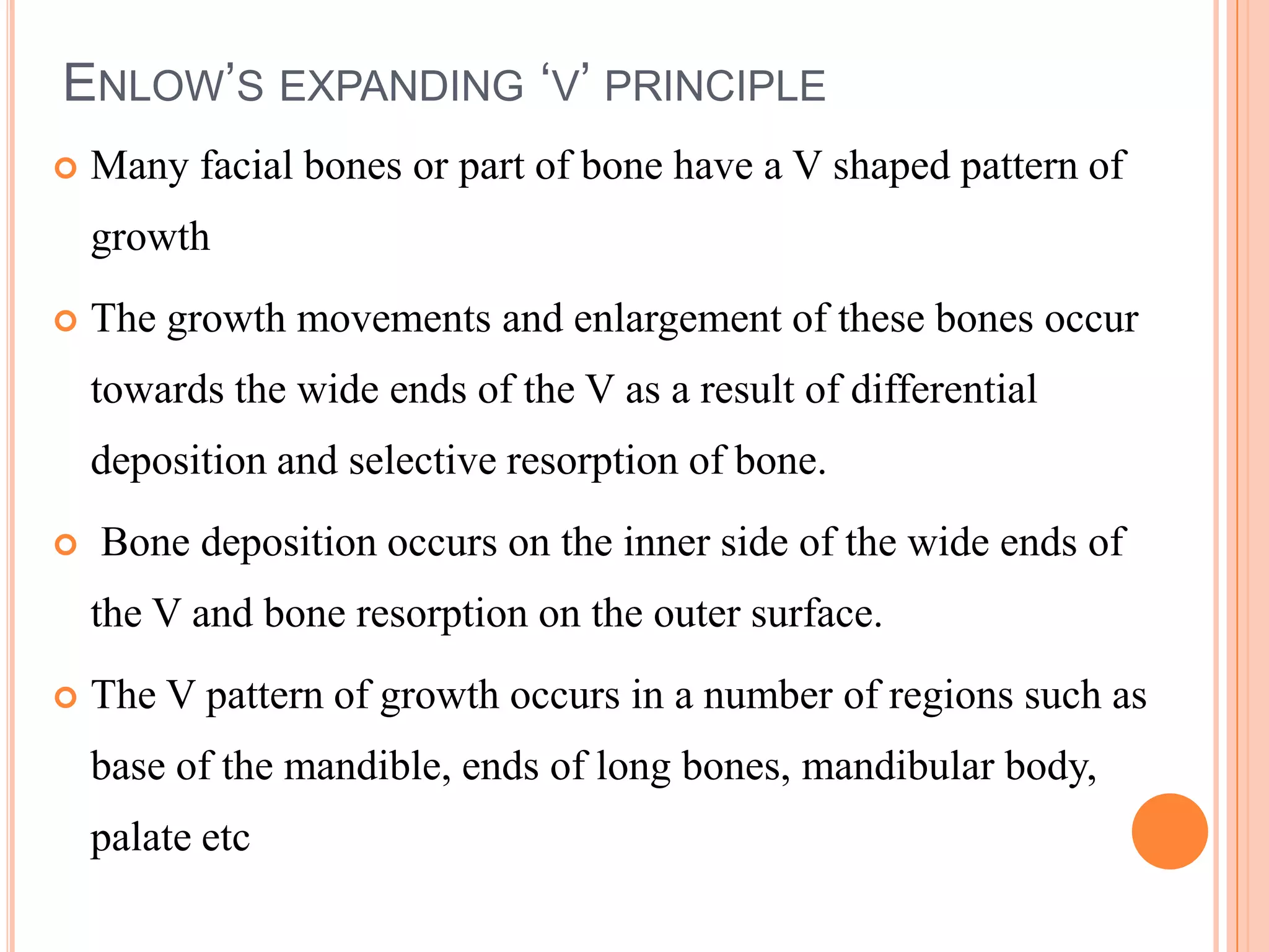 ENLOW’S EXPANDING ‘V’ PRINCIPLE
   Many facial bones or part of bone have a V shaped pattern of
    growth
   The growth movements and enlargement of these bones occur
    towards the wide ends of the V as a result of differential
    deposition and selective resorption of bone.
   Bone deposition occurs on the inner side of the wide ends of
    the V and bone resorption on the outer surface.
   The V pattern of growth occurs in a number of regions such as
    base of the mandible, ends of long bones, mandibular body,
    palate etc
 