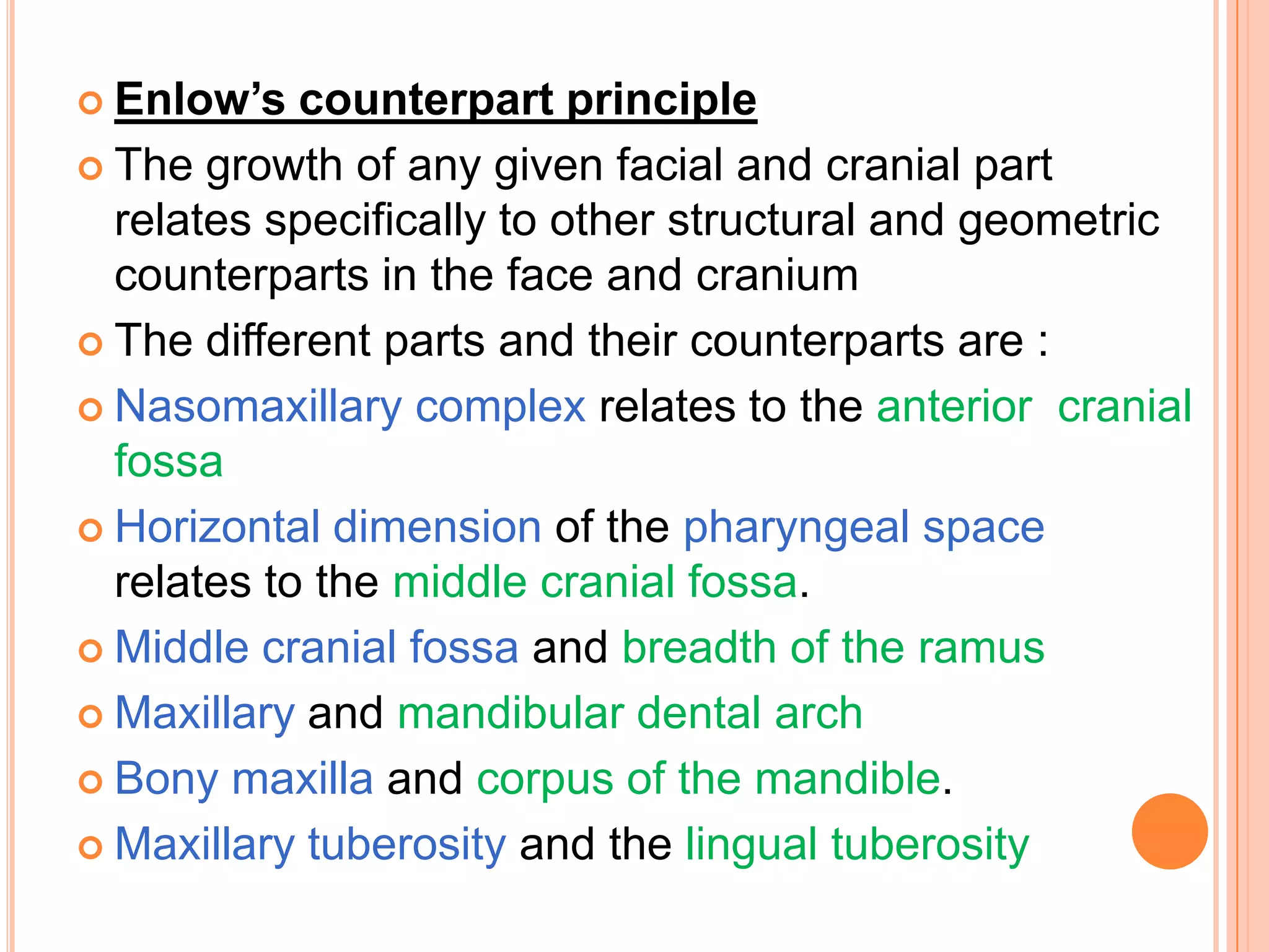  Enlow’s   counterpart principle
 The growth of any given facial and cranial part
  relates specifically to other structural and geometric
  counterparts in the face and cranium
 The different parts and their counterparts are :

 Nasomaxillary complex relates to the anterior cranial
  fossa
 Horizontal dimension of the pharyngeal space
  relates to the middle cranial fossa.
 Middle cranial fossa and breadth of the ramus

 Maxillary and mandibular dental arch

 Bony maxilla and corpus of the mandible.

 Maxillary tuberosity and the lingual tuberosity
 
