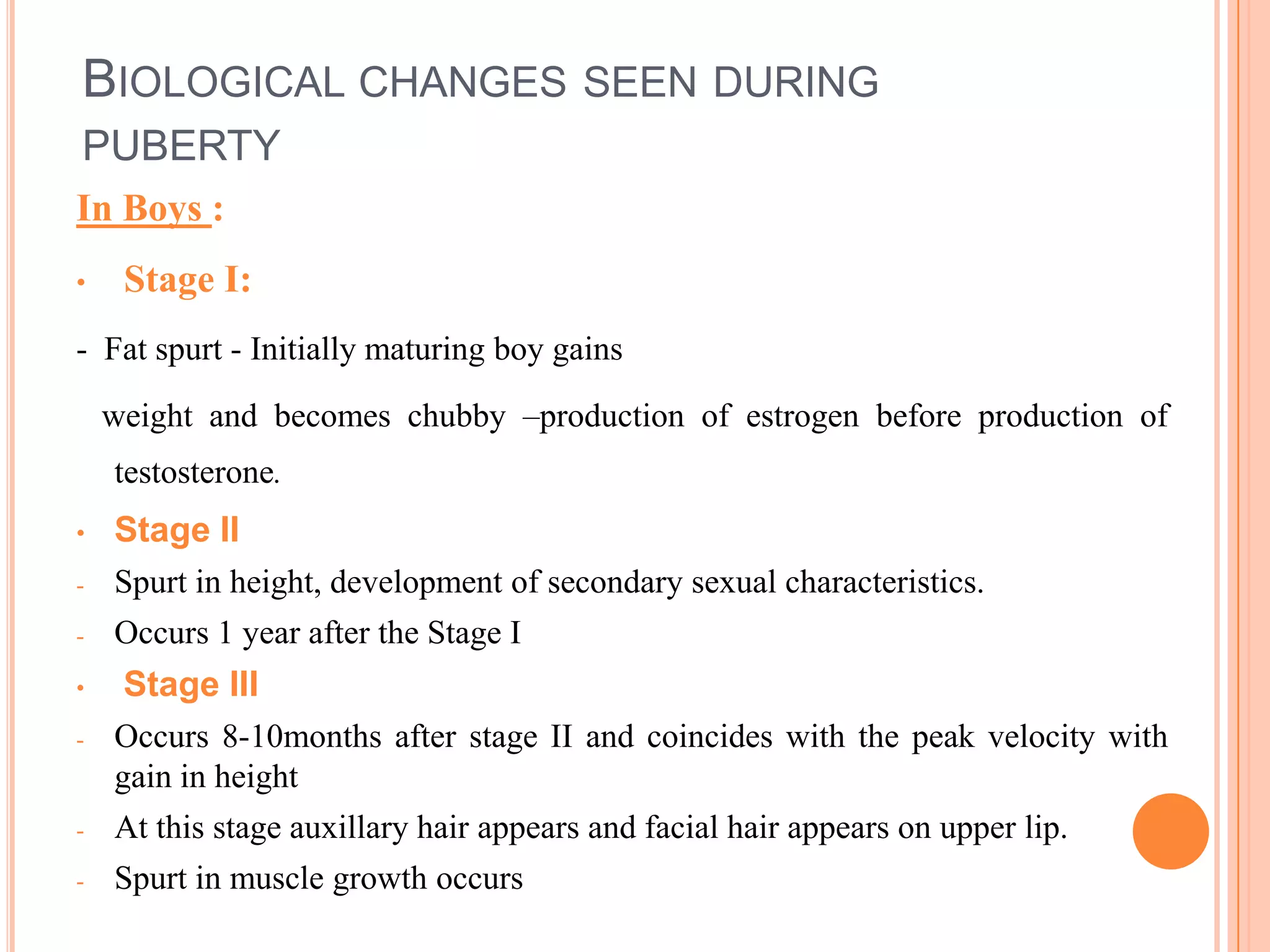 BIOLOGICAL CHANGES SEEN DURING
PUBERTY
In Boys :
•    Stage I:
- Fat spurt - Initially maturing boy gains

    weight and becomes chubby –production of estrogen before production of
    testosterone.
•   Stage II
-   Spurt in height, development of secondary sexual characteristics.
-   Occurs 1 year after the Stage I
•    Stage III
-   Occurs 8-10months after stage II and coincides with the peak velocity with
    gain in height
-   At this stage auxillary hair appears and facial hair appears on upper lip.
-   Spurt in muscle growth occurs
 