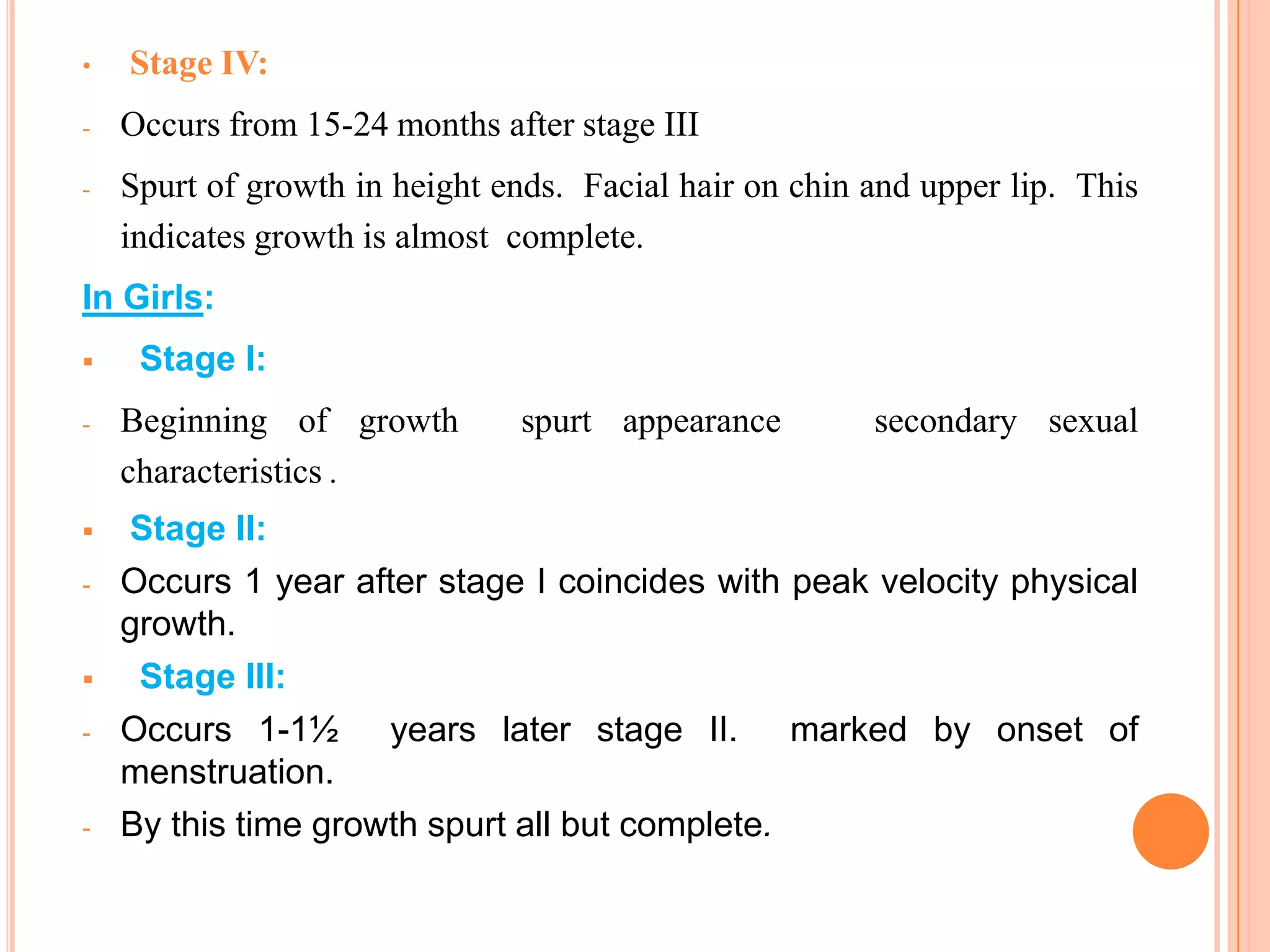 •   Stage IV:
-   Occurs from 15-24 months after stage III
-   Spurt of growth in height ends. Facial hair on chin and upper lip. This
    indicates growth is almost complete.
In Girls:
    Stage I:
-   Beginning of growth        spurt appearance         secondary sexual
    characteristics .
   Stage II:
-   Occurs 1 year after stage I coincides with peak velocity physical
    growth.
    Stage III:
-   Occurs 1-1½ years later stage II. marked by onset of
    menstruation.
-   By this time growth spurt all but complete.

                                                                    89
 