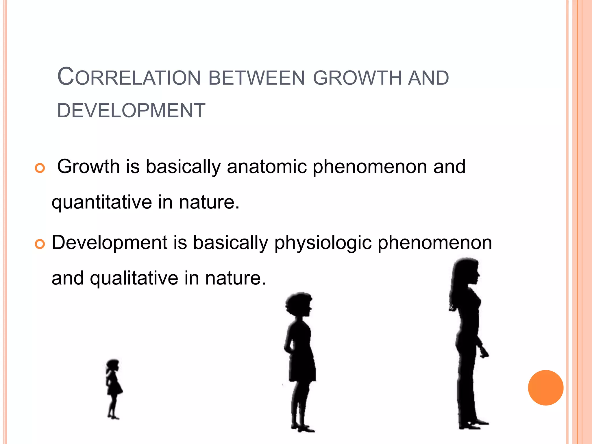 CORRELATION BETWEEN GROWTH AND
    DEVELOPMENT

   Growth is basically anatomic phenomenon and
    quantitative in nature.

   Development is basically physiologic phenomenon
    and qualitative in nature.




                                                  9
 