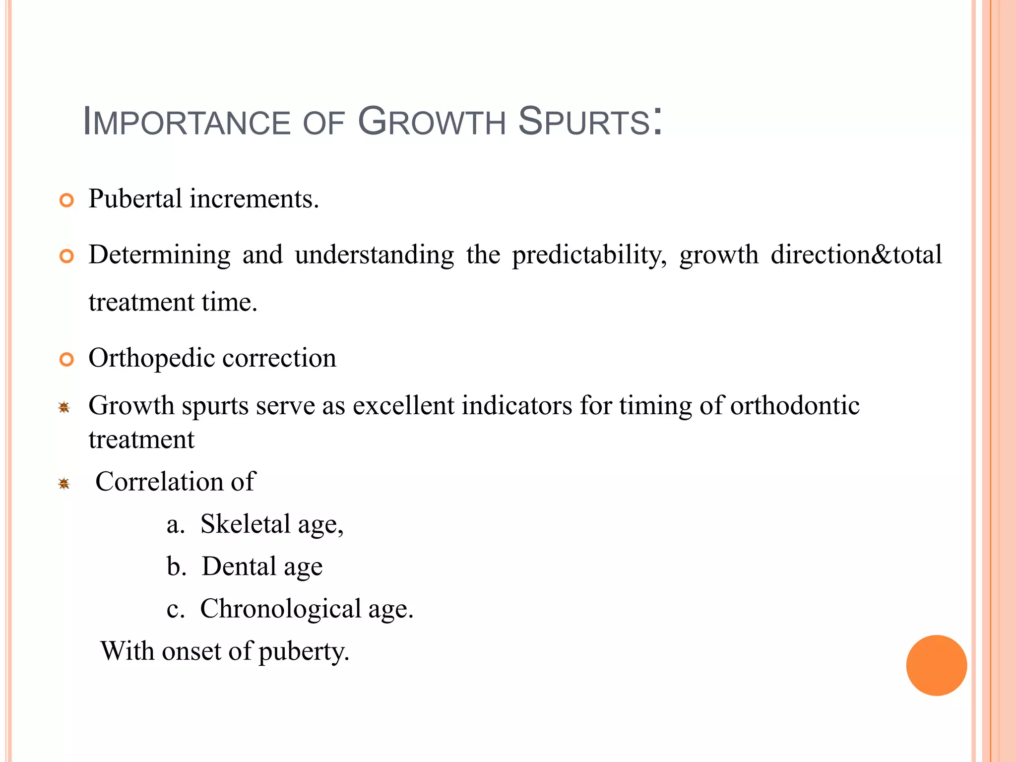 IMPORTANCE OF GROWTH SPURTS:
   Pubertal increments.
   Determining and understanding the predictability, growth direction&total
    treatment time.
   Orthopedic correction
    Growth spurts serve as excellent indicators for timing of orthodontic
    treatment
     Correlation of
           a. Skeletal age,
           b. Dental age
           c. Chronological age.
     With onset of puberty.
 