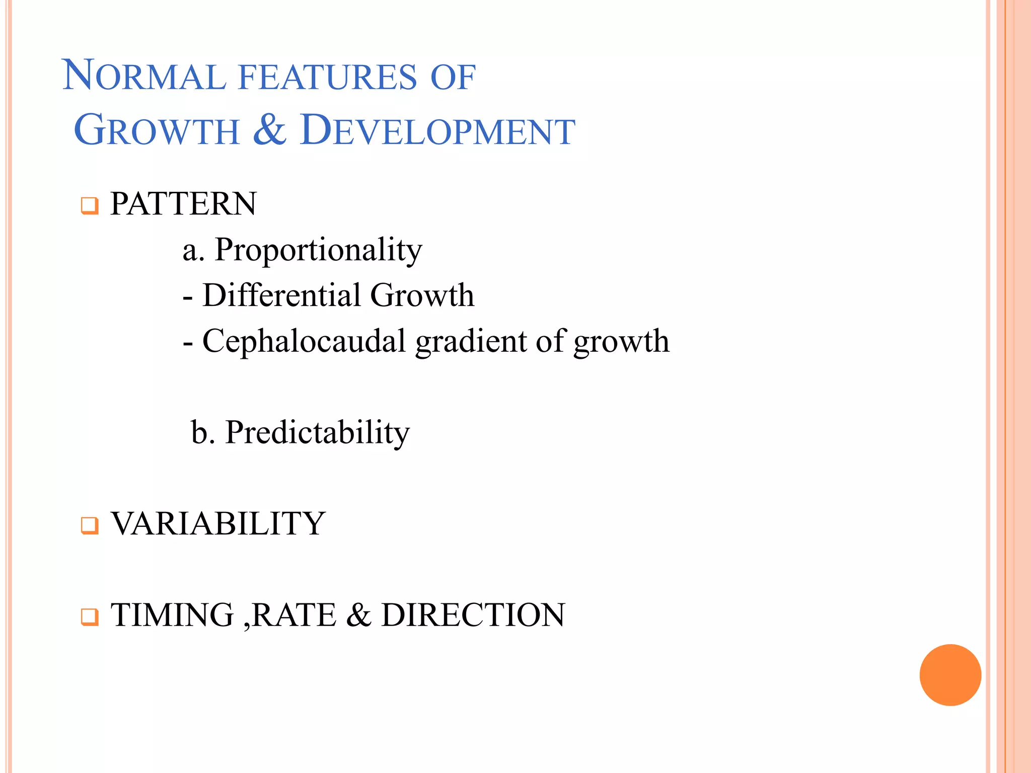 NORMAL FEATURES OF
GROWTH & DEVELOPMENT
   PATTERN
        a. Proportionality
        - Differential Growth
        - Cephalocaudal gradient of growth

         b. Predictability

   VARIABILITY

   TIMING ,RATE & DIRECTION
 
