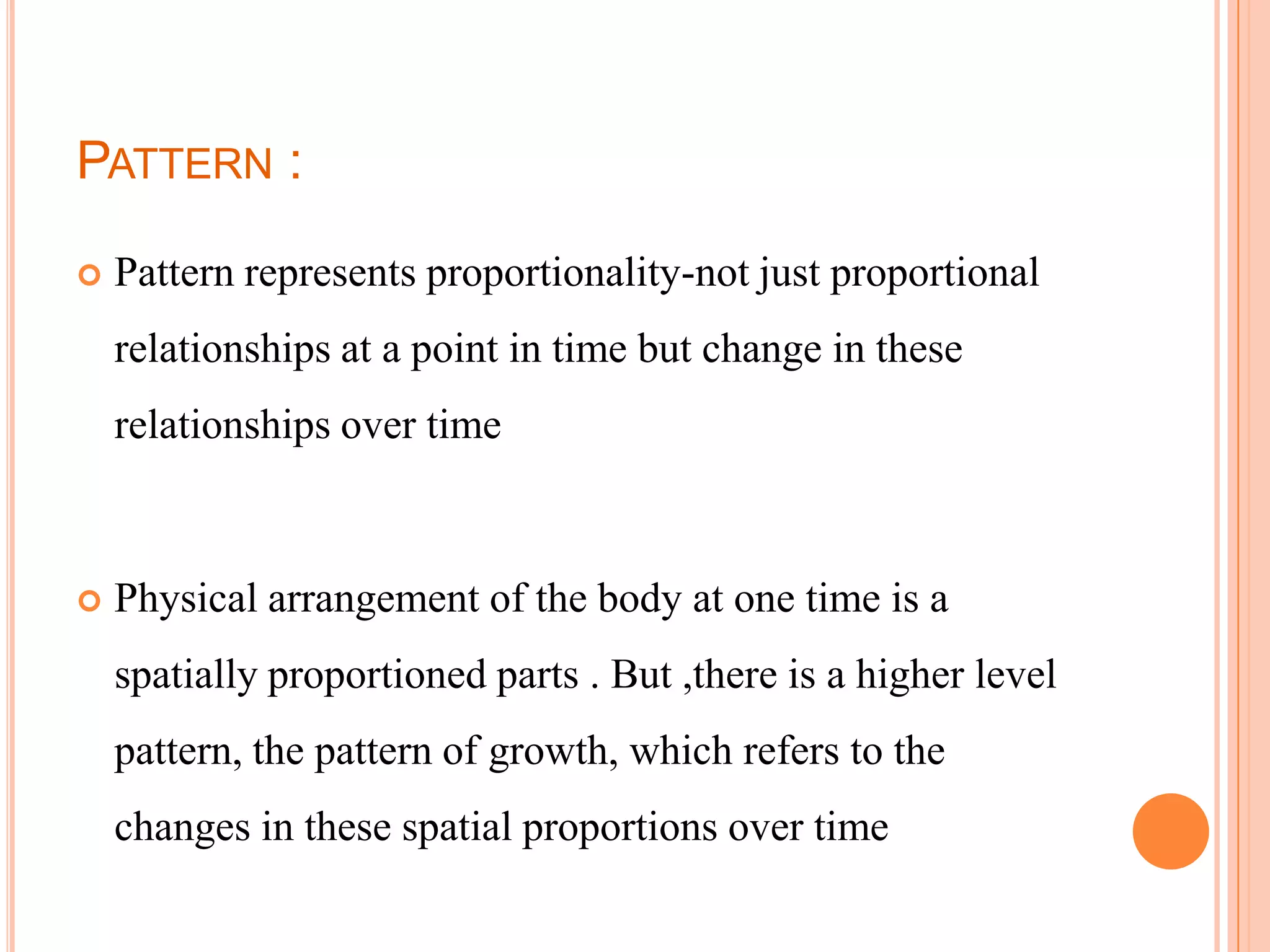 PATTERN :

   Pattern represents proportionality-not just proportional
    relationships at a point in time but change in these
    relationships over time



   Physical arrangement of the body at one time is a
    spatially proportioned parts . But ,there is a higher level
    pattern, the pattern of growth, which refers to the
    changes in these spatial proportions over time
 