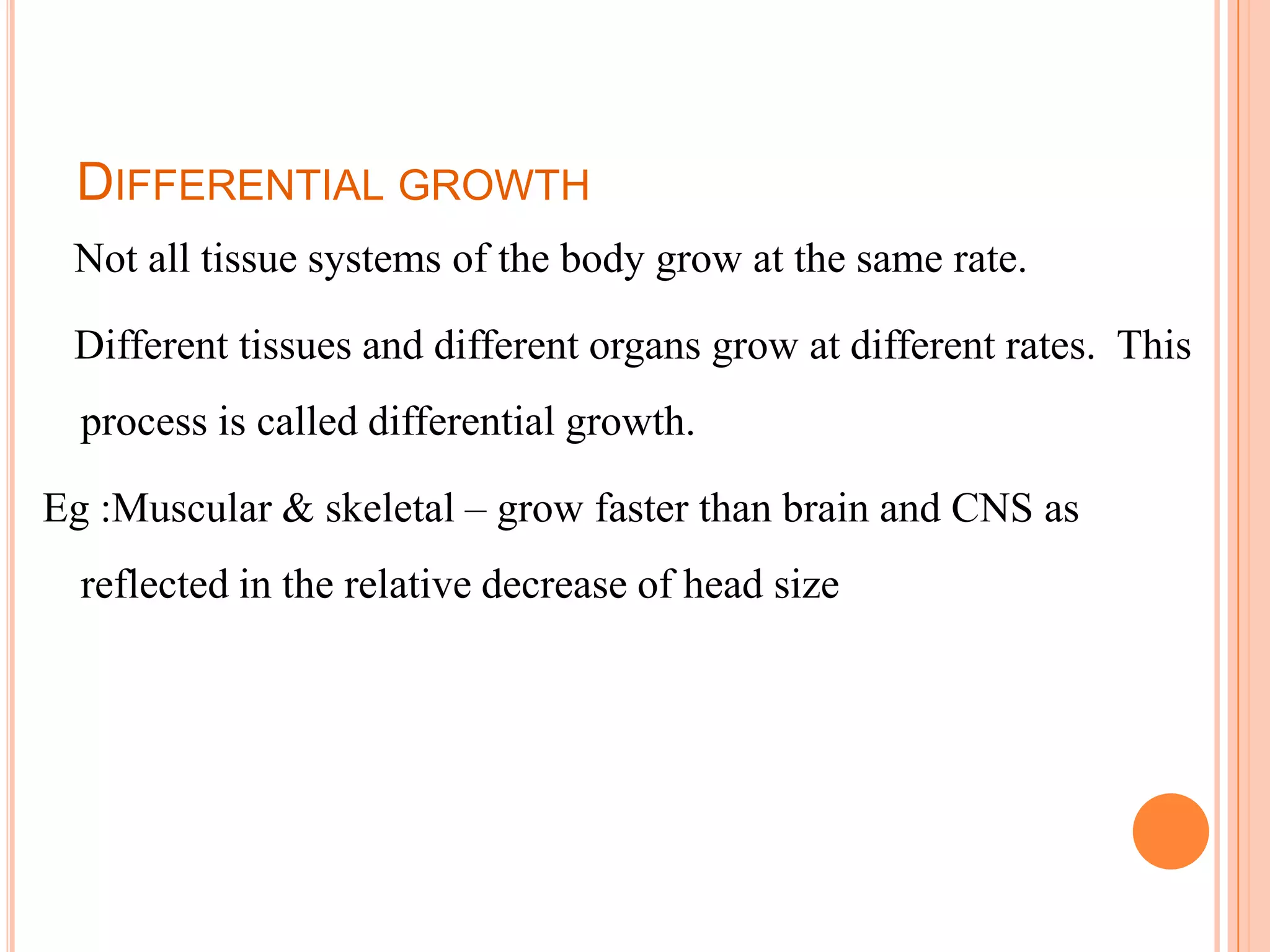 DIFFERENTIAL GROWTH
 Not all tissue systems of the body grow at the same rate.

 Different tissues and different organs grow at different rates. This
  process is called differential growth.

Eg :Muscular & skeletal – grow faster than brain and CNS as
  reflected in the relative decrease of head size




                                                             95
 