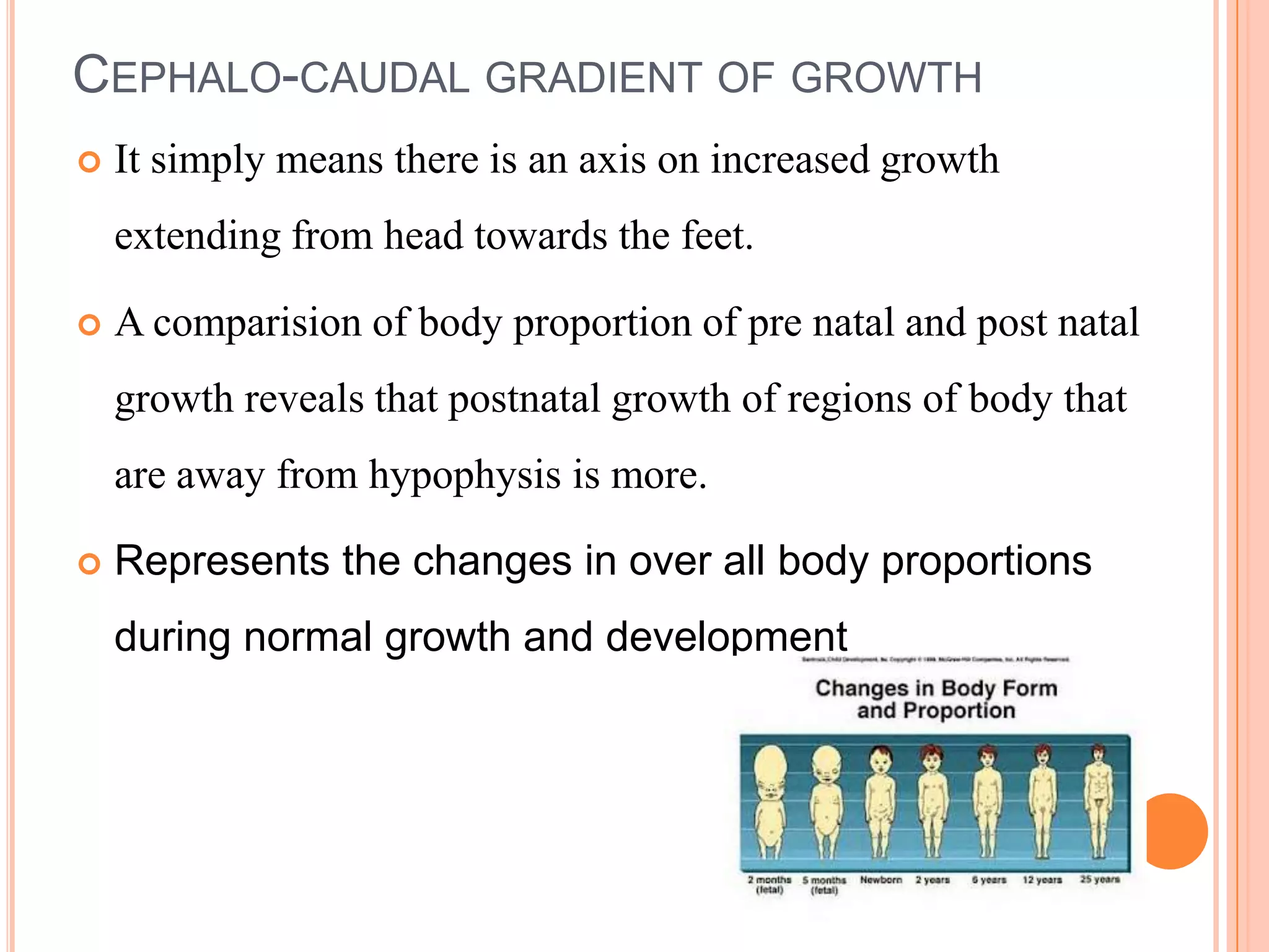 CEPHALO-CAUDAL GRADIENT OF GROWTH
   It simply means there is an axis on increased growth
    extending from head towards the feet.

   A comparision of body proportion of pre natal and post natal
    growth reveals that postnatal growth of regions of body that
    are away from hypophysis is more.

   Represents the changes in over all body proportions
    during normal growth and development
 