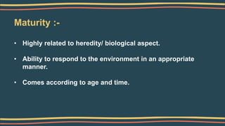 Maturity :-
• Highly related to heredity/ biological aspect.
• Ability to respond to the environment in an appropriate
manner.
• Comes according to age and time.
 