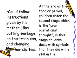 •Could follow
instructions
given by his
mother Like:
putting Garbage
on the trash can,
and changing
his/ her clothes.
At the end of the
toddler period,
children enter the
second stage which
is the “pre-
operational
thought”, in this
stage children
deals with symbols
that they did while
still in the
 