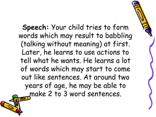 Speech: Your child tries to form
words which may result to babbling
(talking without meaning) at first.
Later, he learns to use actions to
tell what he wants. He learns a lot
of words which may start to come
out like sentences. At around two
years of age, he may be able to
make 2 to 3 word sentences.
 