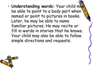 • Understanding words: Your child may
be able to point to a body part when
named or point to pictures in books.
Later, he may be able to name
familiar pictures. He may recite or
fill in words in stories that he knows.
Your child may also be able to follow
simple directions and requests.
 