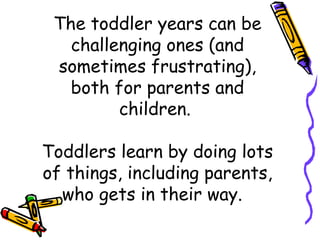 The toddler years can be
challenging ones (and
sometimes frustrating),
both for parents and
children.
 
Toddlers learn by doing lots
of things, including parents,
who gets in their way.  
 