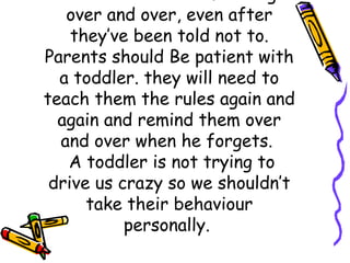 over and over, even after
they’ve been told not to.
Parents should Be patient with
a toddler. they will need to
teach them the rules again and
again and remind them over
and over when he forgets.
 A toddler is not trying to
drive us crazy so we shouldn’t
take their behaviour
personally.
 