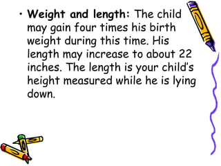 • Weight and length: The child
may gain four times his birth
weight during this time. His
length may increase to about 22
inches. The length is your child’s
height measured while he is lying
down.
 