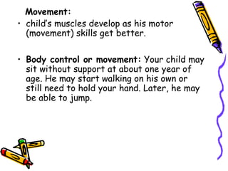 Movement:
• child’s muscles develop as his motor
(movement) skills get better.
• Body control or movement: Your child may
sit without support at about one year of
age. He may start walking on his own or
still need to hold your hand. Later, he may
be able to jump.
 