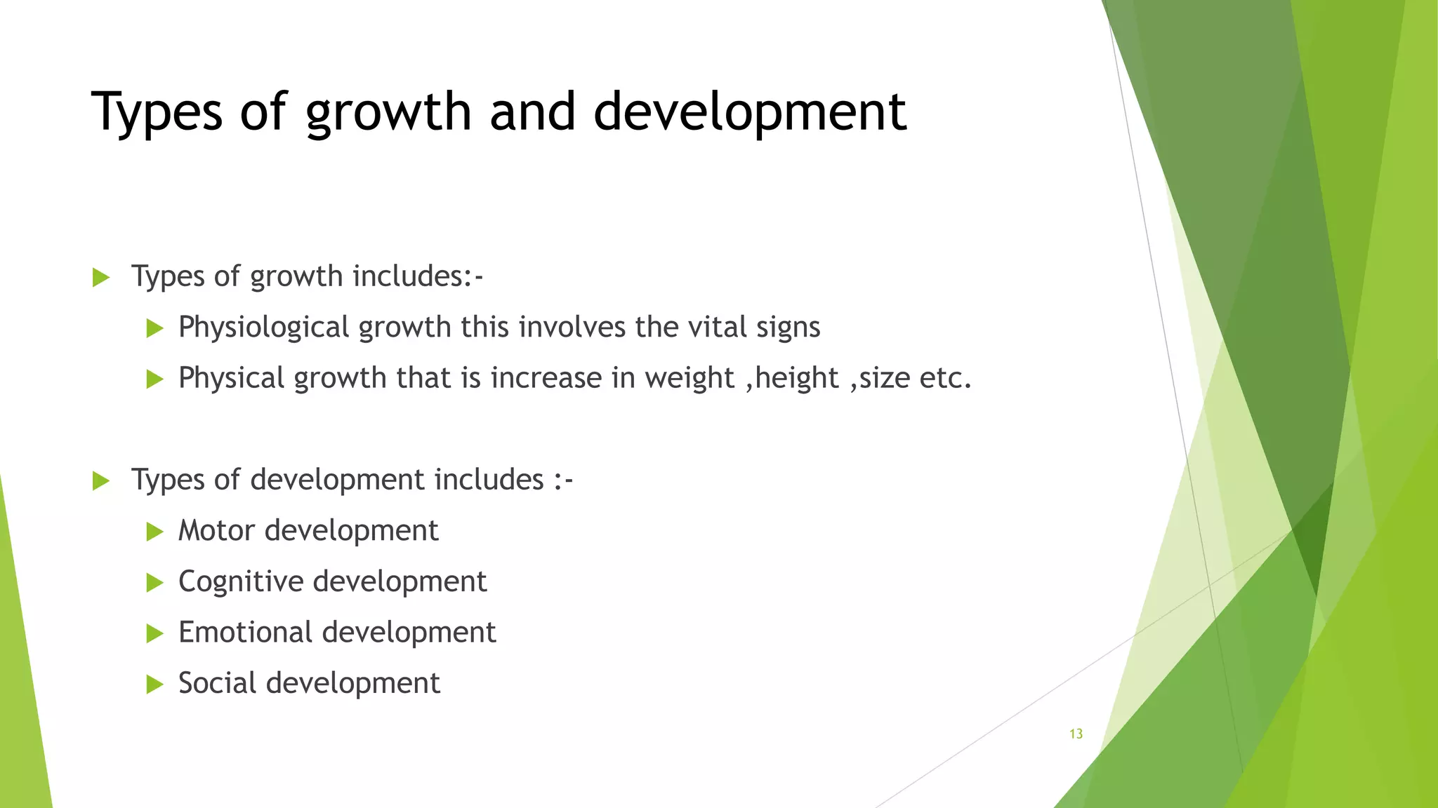 Types of growth and development
 Types of growth includes:-
 Physiological growth this involves the vital signs
 Physical growth that is increase in weight ,height ,size etc.
 Types of development includes :-
 Motor development
 Cognitive development
 Emotional development
 Social development
13
 