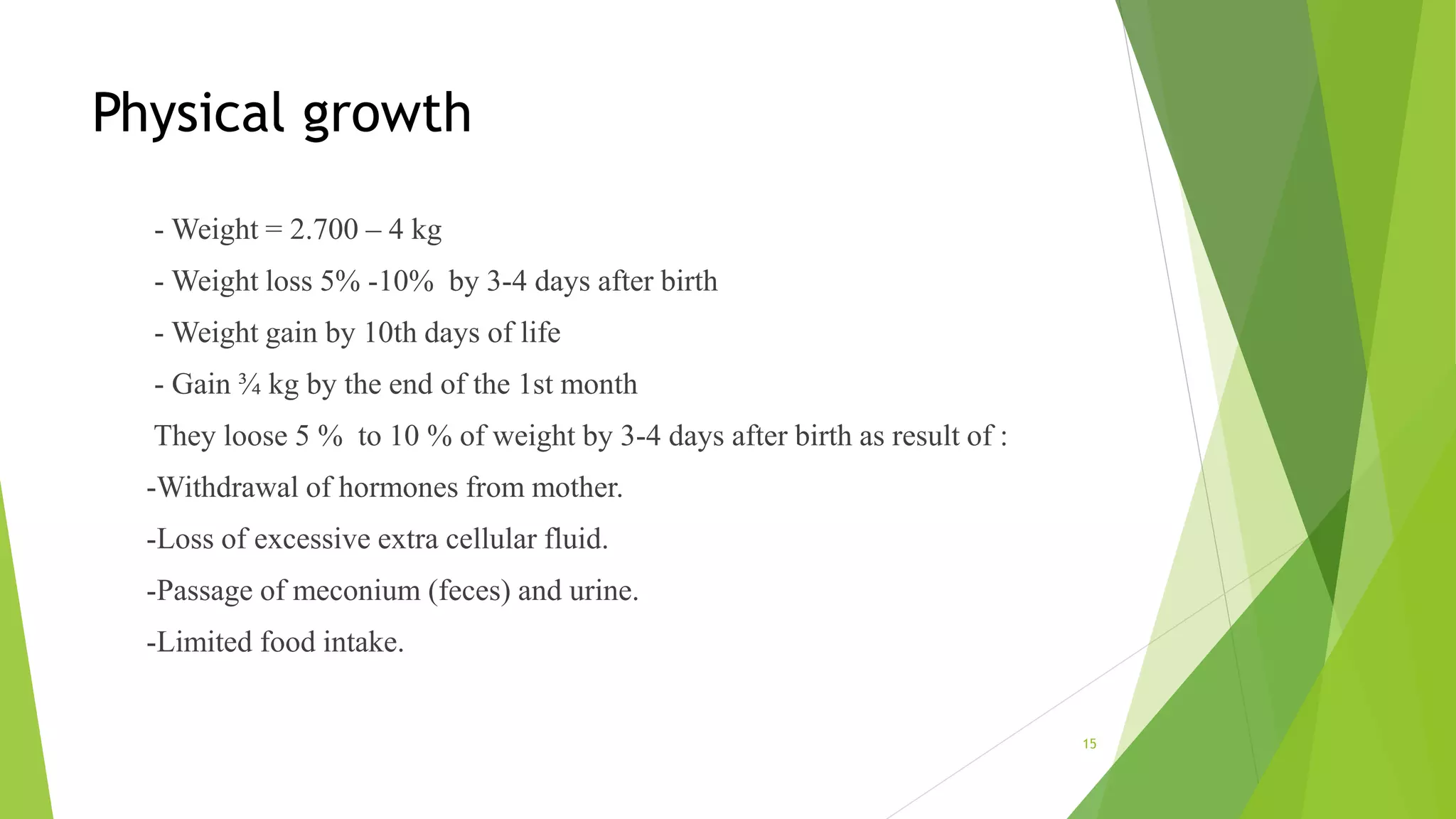 Physical growth
- Weight = 2.700 – 4 kg
- Weight loss 5% -10% by 3-4 days after birth
- Weight gain by 10th days of life
- Gain ¾ kg by the end of the 1st month
They loose 5 % to 10 % of weight by 3-4 days after birth as result of :
-Withdrawal of hormones from mother.
-Loss of excessive extra cellular fluid.
-Passage of meconium (feces) and urine.
-Limited food intake.
15
 