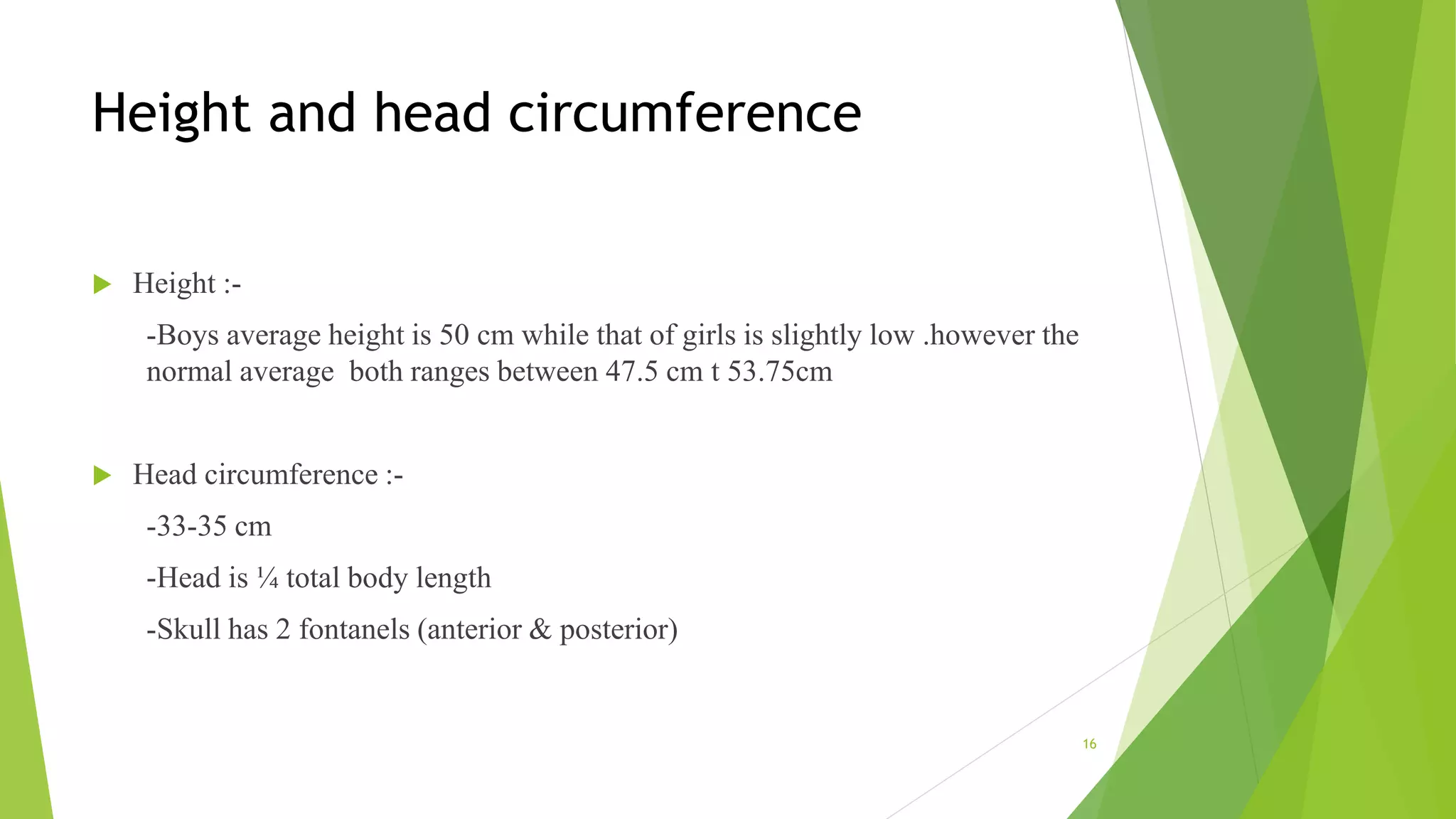 Height and head circumference
 Height :-
-Boys average height is 50 cm while that of girls is slightly low .however the
normal average both ranges between 47.5 cm t 53.75cm
 Head circumference :-
-33-35 cm
-Head is ¼ total body length
-Skull has 2 fontanels (anterior & posterior)
16
 