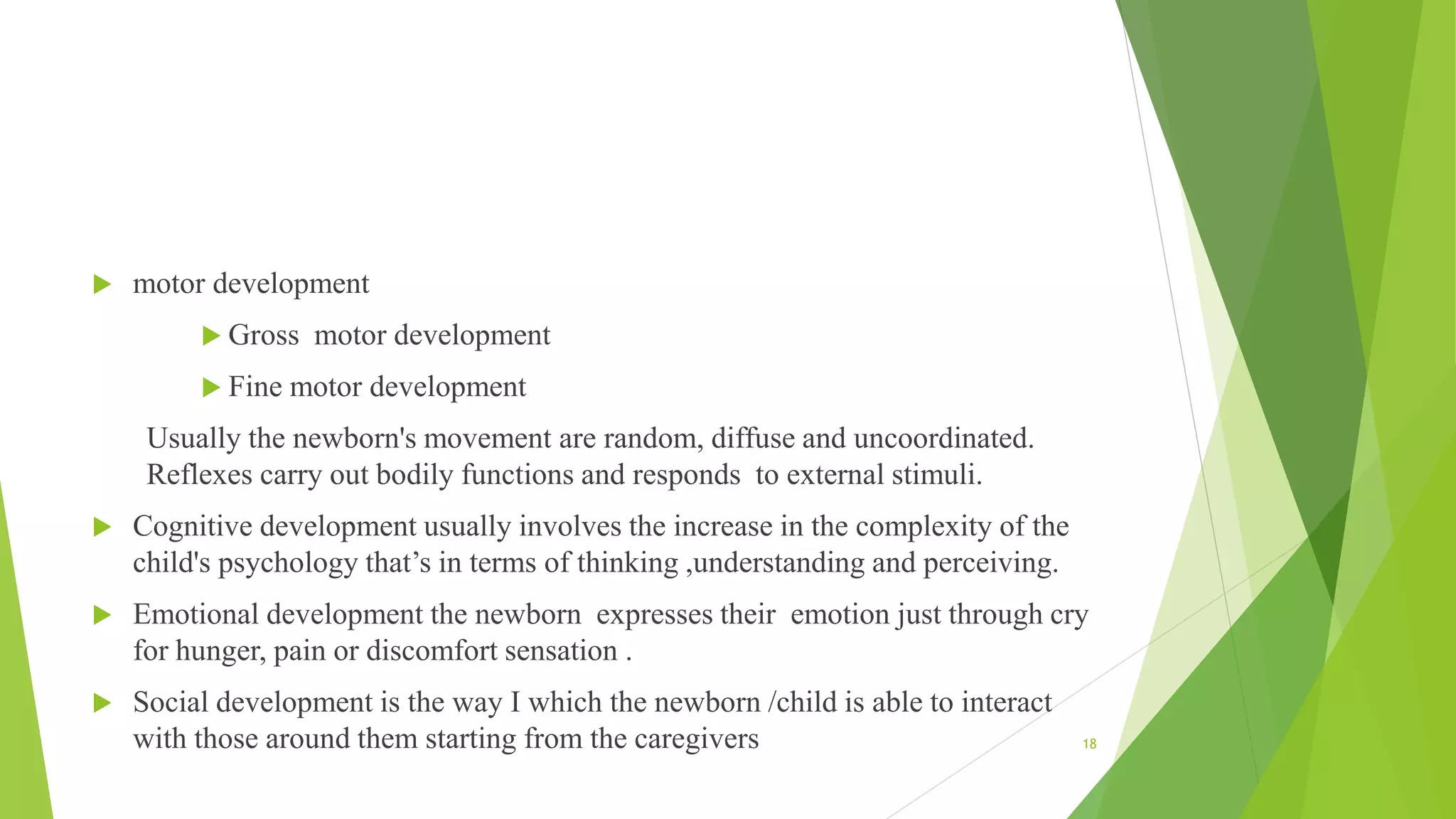  motor development
 Gross motor development
 Fine motor development
Usually the newborn's movement are random, diffuse and uncoordinated.
Reflexes carry out bodily functions and responds to external stimuli.
 Cognitive development usually involves the increase in the complexity of the
child's psychology that’s in terms of thinking ,understanding and perceiving.
 Emotional development the newborn expresses their emotion just through cry
for hunger, pain or discomfort sensation .
 Social development is the way I which the newborn /child is able to interact
with those around them starting from the caregivers 18
 